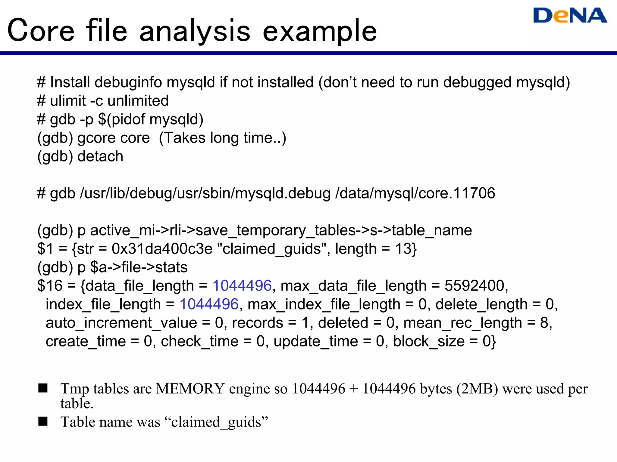 Core file analysis example
  # Install debuginfo mysqld if not installed (don’t need to run debugged mysqld)
  # ulimit -c unlimited
  # gdb -p $(pidof mysqld)
  (gdb) gcore core (Takes long time..)
  (gdb) detach

  # gdb /usr/lib/debug/usr/sbin/mysqld.debug /data/mysql/core.11706

  (gdb) p active_mi->rli->save_temporary_tables->s->table_name
  $1 = {str = 0x31da400c3e "claimed_guids", length = 13}
  (gdb) p $a->file->stats
  $16 = {data_file_length = 1044496, max_data_file_length = 5592400,
   index_file_length = 1044496, max_index_file_length = 0, delete_length = 0,
   auto_increment_value = 0, records = 1, deleted = 0, mean_rec_length = 8,
   create_time = 0, check_time = 0, update_time = 0, block_size = 0}


     Tmp tables are MEMORY engine so 1044496 + 1044496 bytes (2MB) were used per
     table.
     Table name was “claimed_guids”
 