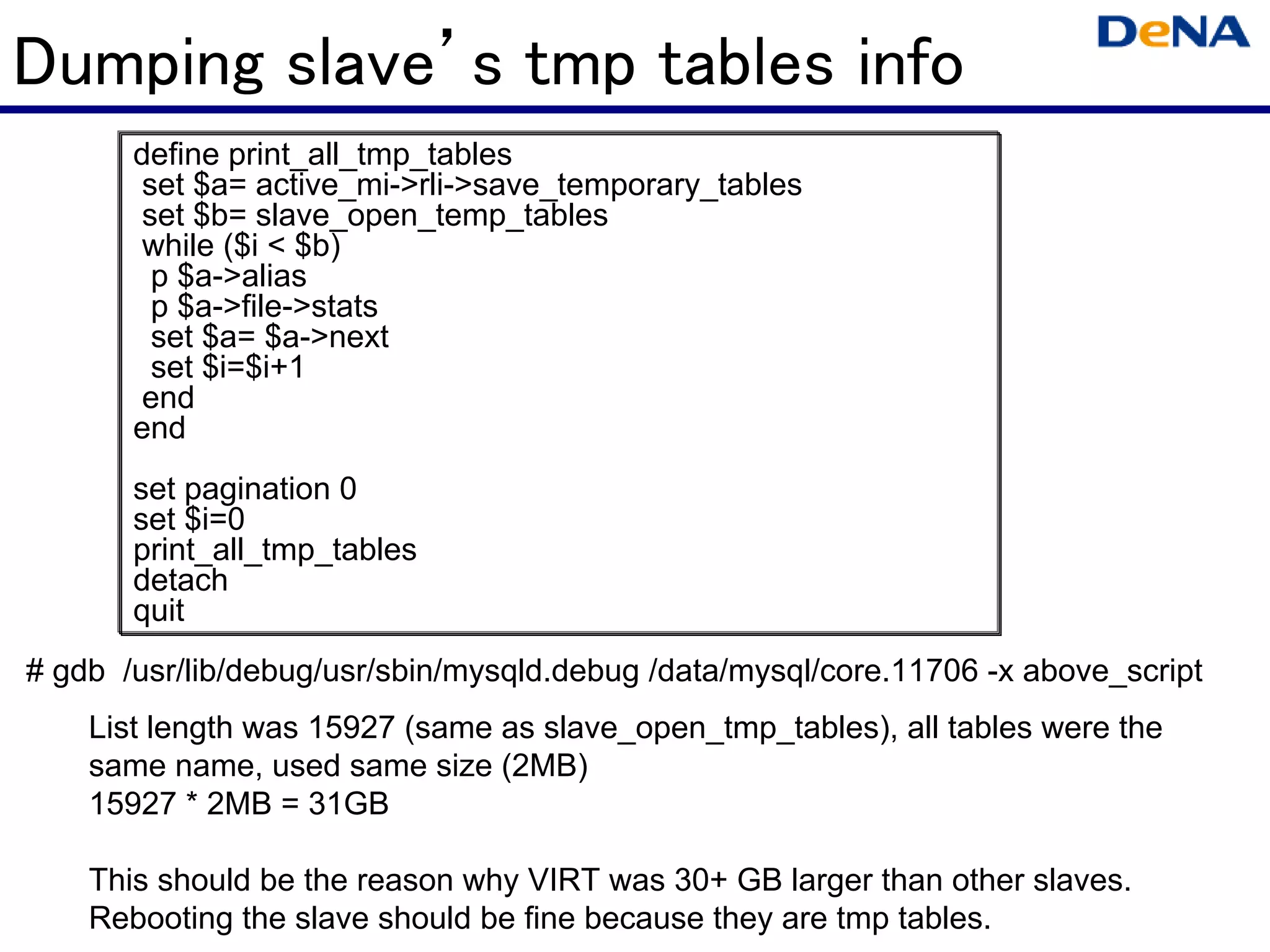 Dumping slave’s tmp tables info
       define print_all_tmp_tables
        set $a= active_mi->rli->save_temporary_tables
        set $b= slave_open_temp_tables
        while ($i < $b)
         p $a->alias
         p $a->file->stats
         set $a= $a->next
         set $i=$i+1
        end
       end
       set pagination 0
       set $i=0
       print_all_tmp_tables
       detach
       quit
# gdb /usr/lib/debug/usr/sbin/mysqld.debug /data/mysql/core.11706 -x above_script
    List length was 15927 (same as slave_open_tmp_tables), all tables were the
    same name, used same size (2MB)
    15927 * 2MB = 31GB

    This should be the reason why VIRT was 30+ GB larger than other slaves.
    Rebooting the slave should be fine because they are tmp tables.
 