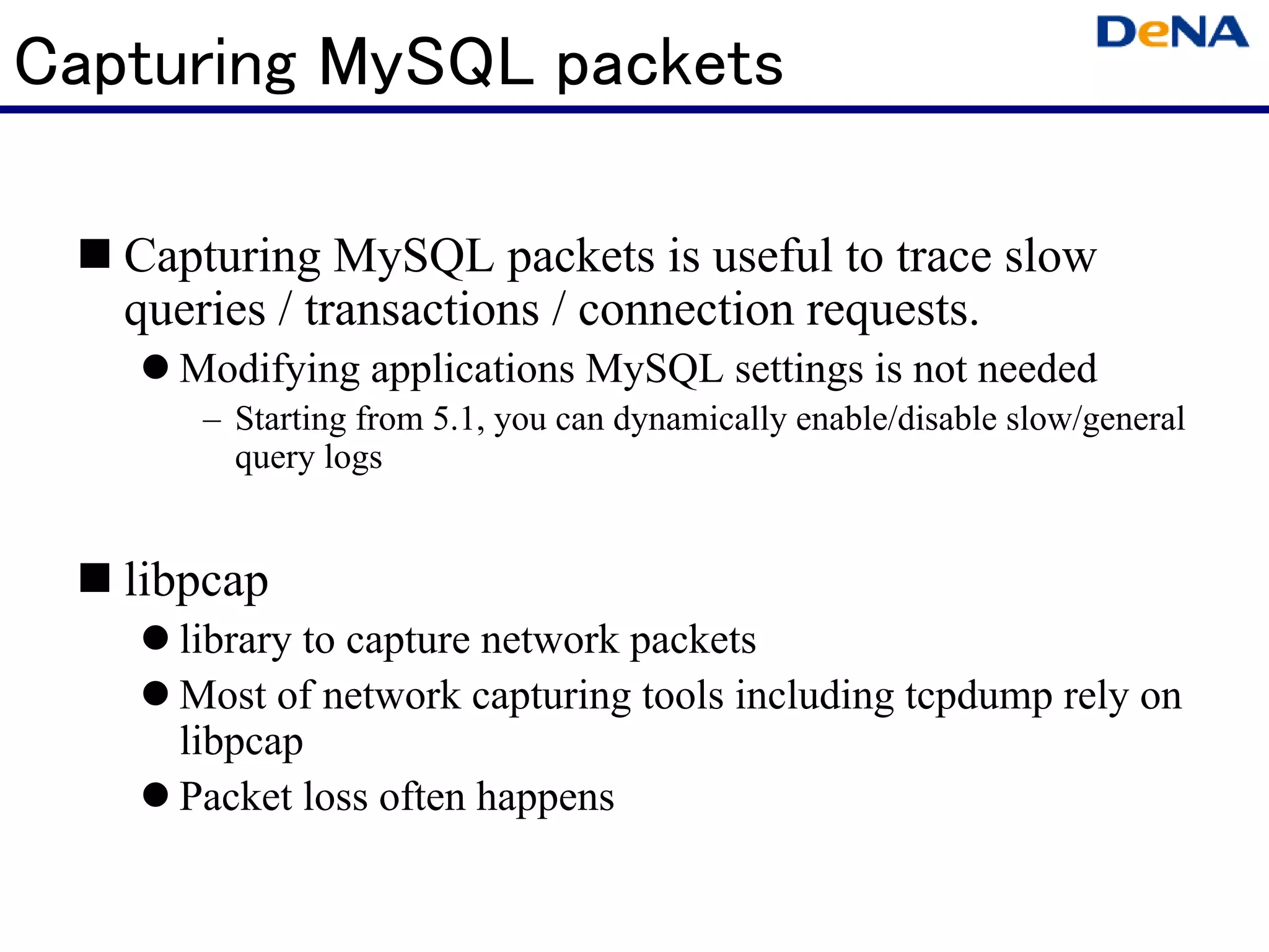 Capturing MySQL packets

   Capturing MySQL packets is useful to trace slow
   queries / transactions / connection requests.
     Modifying applications MySQL settings is not needed
      – Starting from 5.1, you can dynamically enable/disable slow/general
        query logs


   libpcap
     library to capture network packets
     Most of network capturing tools including tcpdump rely on
     libpcap
     Packet loss often happens
 