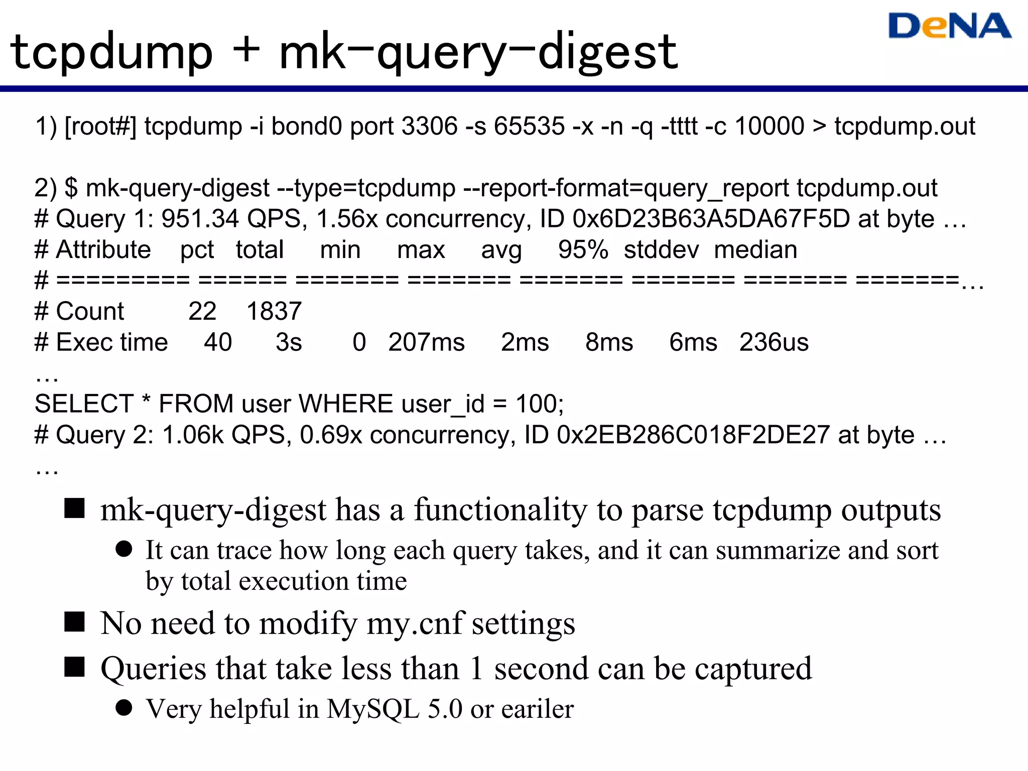 tcpdump + mk-query-digest
1) [root#] tcpdump -i bond0 port 3306 -s 65535 -x -n -q -tttt -c 10000 > tcpdump.out

2) $ mk-query-digest --type=tcpdump --report-format=query_report tcpdump.out
# Query 1: 951.34 QPS, 1.56x concurrency, ID 0x6D23B63A5DA67F5D at byte
# Attribute pct total min max avg 95% stddev median
# ========= ====== ======= ======= ======= ======= ======= =======
# Count      22 1837
# Exec time 40       3s     0 207ms 2ms 8ms 6ms 236us

SELECT * FROM user WHERE user_id = 100;
# Query 2: 1.06k QPS, 0.69x concurrency, ID 0x2EB286C018F2DE27 at byte

     mk-query-digest has a functionality to parse tcpdump outputs
         It can trace how long each query takes, and it can summarize and sort
         by total execution time
     No need to modify my.cnf settings
     Queries that take less than 1 second can be captured
         Very helpful in MySQL 5.0 or eariler
 
