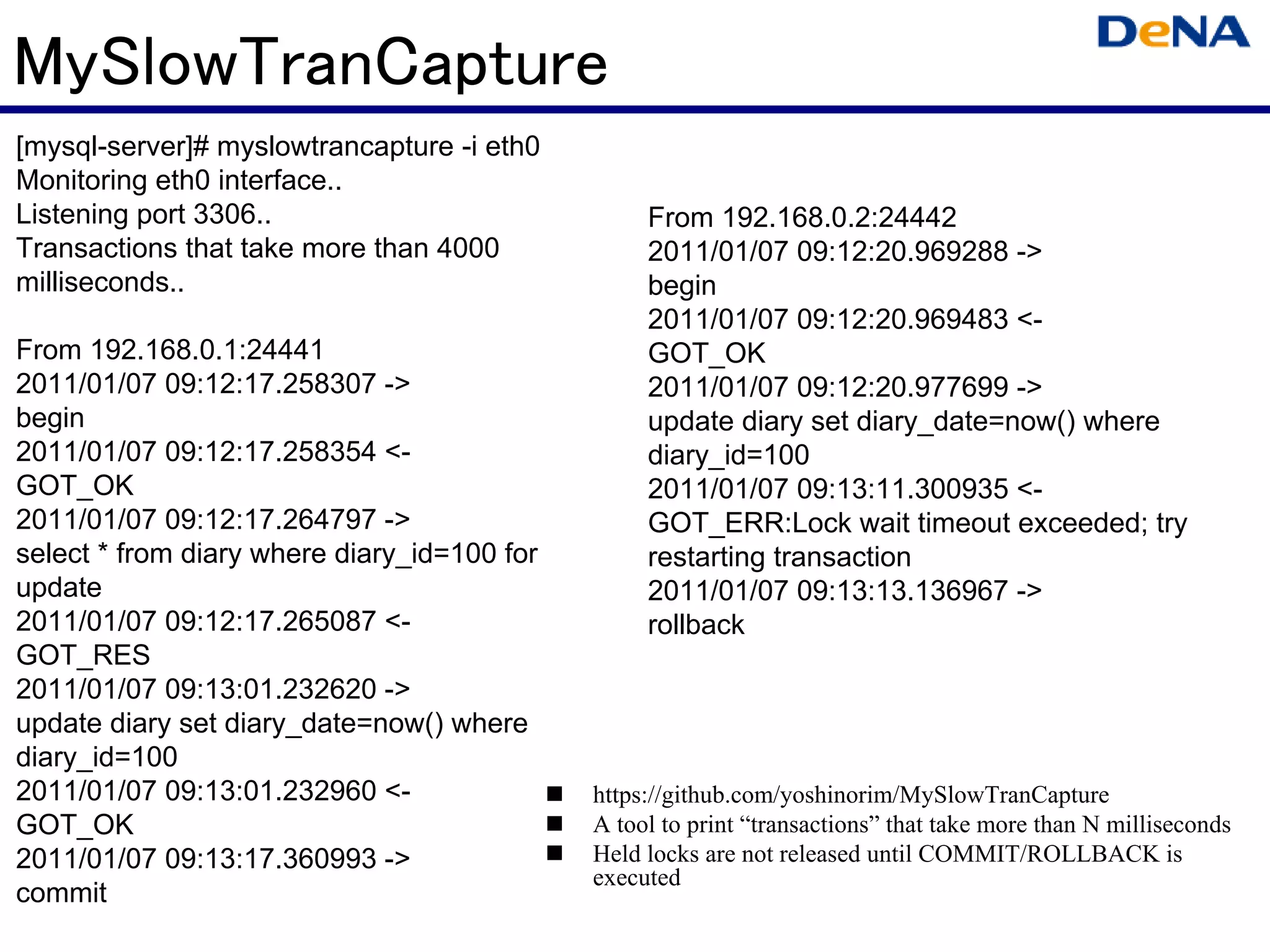 MySlowTranCapture
[mysql-server]# myslowtrancapture -i eth0
Monitoring eth0 interface..
Listening port 3306..                             From 192.168.0.2:24442
Transactions that take more than 4000             2011/01/07 09:12:20.969288 ->
milliseconds..                                    begin
                                                  2011/01/07 09:12:20.969483 <-
From 192.168.0.1:24441                            GOT_OK
2011/01/07 09:12:17.258307 ->                     2011/01/07 09:12:20.977699 ->
begin                                             update diary set diary_date=now() where
2011/01/07 09:12:17.258354 <-                     diary_id=100
GOT_OK                                            2011/01/07 09:13:11.300935 <-
2011/01/07 09:12:17.264797 ->                     GOT_ERR:Lock wait timeout exceeded; try
select * from diary where diary_id=100 for        restarting transaction
update                                            2011/01/07 09:13:13.136967 ->
2011/01/07 09:12:17.265087 <-                     rollback
GOT_RES
2011/01/07 09:13:01.232620 ->
update diary set diary_date=now() where
diary_id=100
2011/01/07 09:13:01.232960 <-                https://github.com/yoshinorim/MySlowTranCapture
GOT_OK                                       A tool to print “transactions” that take more than N milliseconds
2011/01/07 09:13:17.360993 ->                Held locks are not released until COMMIT/ROLLBACK is
                                             executed
commit
 