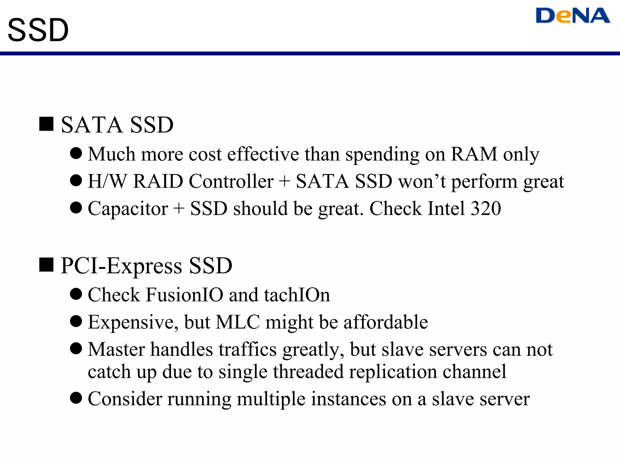 SSD

  SATA SSD
      Much more cost effective than spending on RAM only
      H/W RAID Controller + SATA SSD won’t perform great
      Capacitor + SSD should be great. Check Intel 320

  PCI-Express SSD
      Check FusionIO and tachIOn
      Expensive, but MLC might be affordable
      Master handles traffics greatly, but slave servers can not
      catch up due to single threaded replication channel
      Consider running multiple instances on a slave server
 