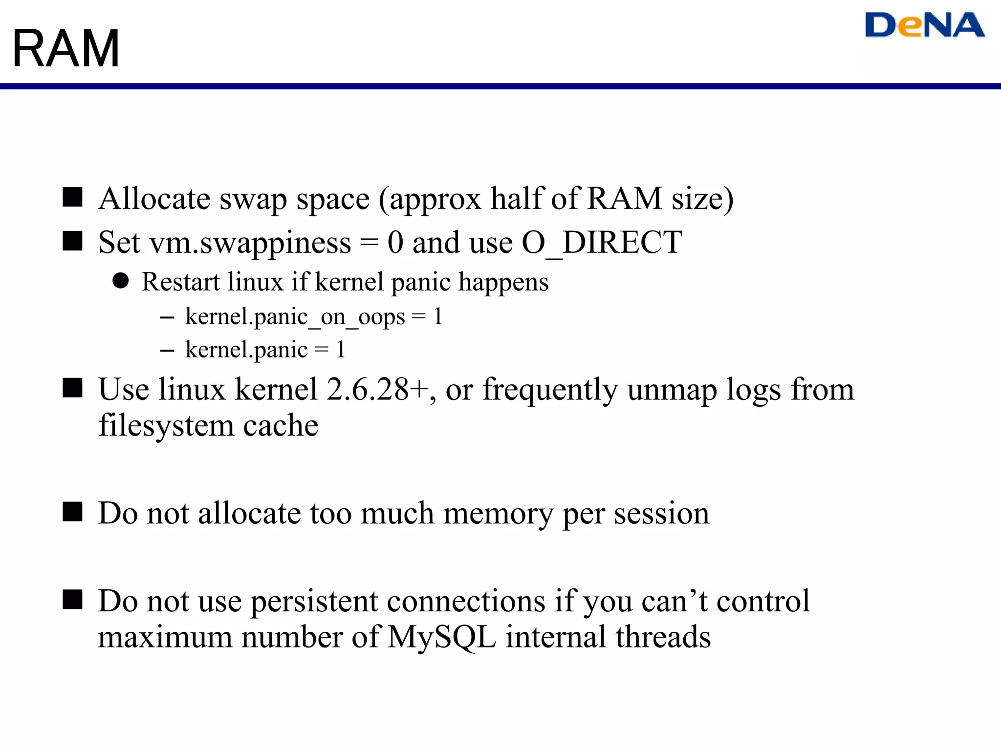 RAM

  Allocate swap space (approx half of RAM size)
  Set vm.swappiness = 0 and use O_DIRECT
      Restart linux if kernel panic happens
       – kernel.panic_on_oops = 1
       – kernel.panic = 1
  Use linux kernel 2.6.28+, or frequently unmap logs from
  filesystem cache

  Do not allocate too much memory per session

  Do not use persistent connections if you can’t control
  maximum number of MySQL internal threads
 