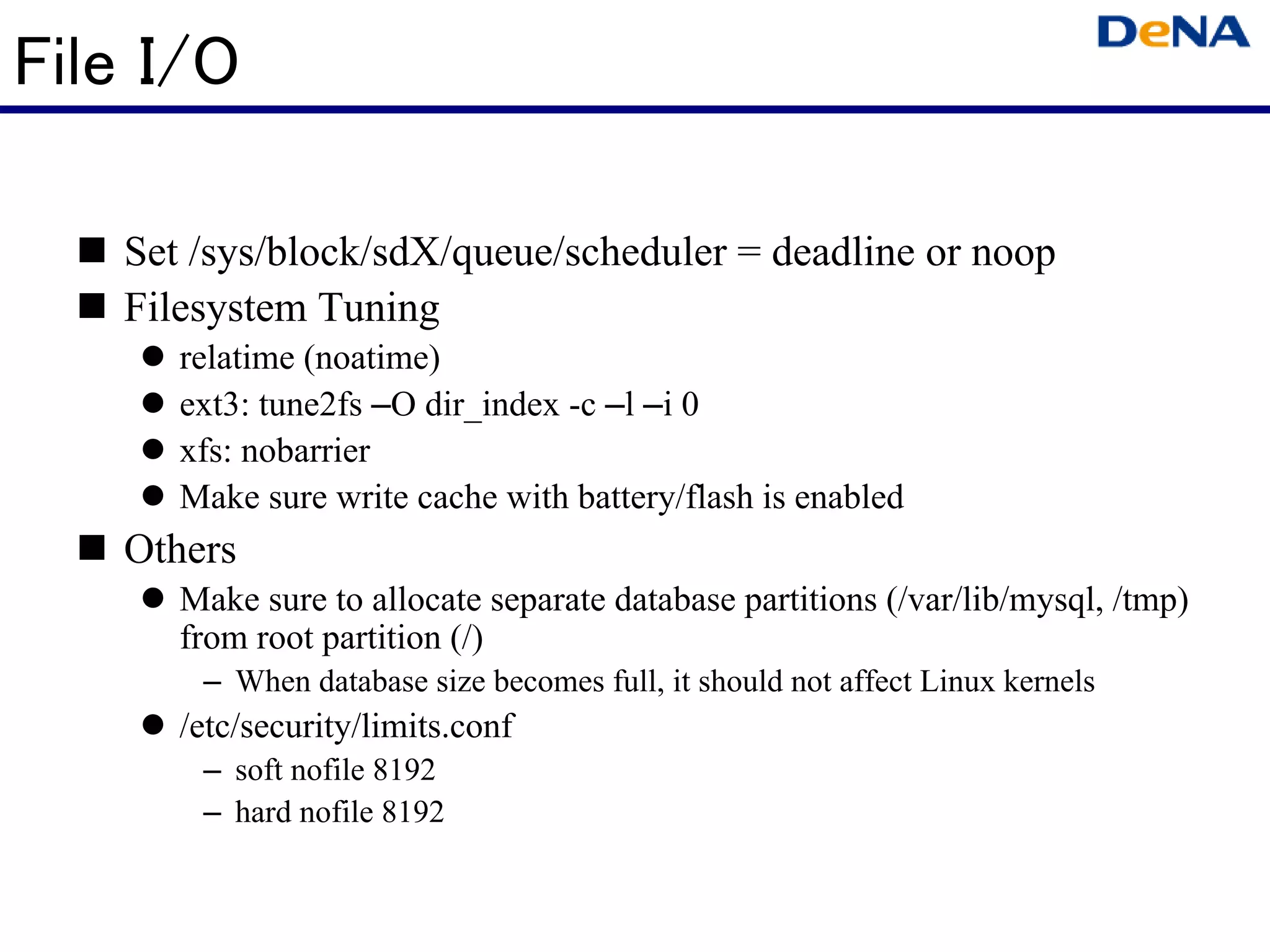 File I/O

   Set /sys/block/sdX/queue/scheduler = deadline or noop
   Filesystem Tuning
      relatime (noatime)
      ext3: tune2fs –O dir_index -c –l –i 0
      xfs: nobarrier
      Make sure write cache with battery/flash is enabled
   Others
      Make sure to allocate separate database partitions (/var/lib/mysql, /tmp)
      from root partition (/)
       – When database size becomes full, it should not affect Linux kernels
      /etc/security/limits.conf
       – soft nofile 8192
       – hard nofile 8192
 