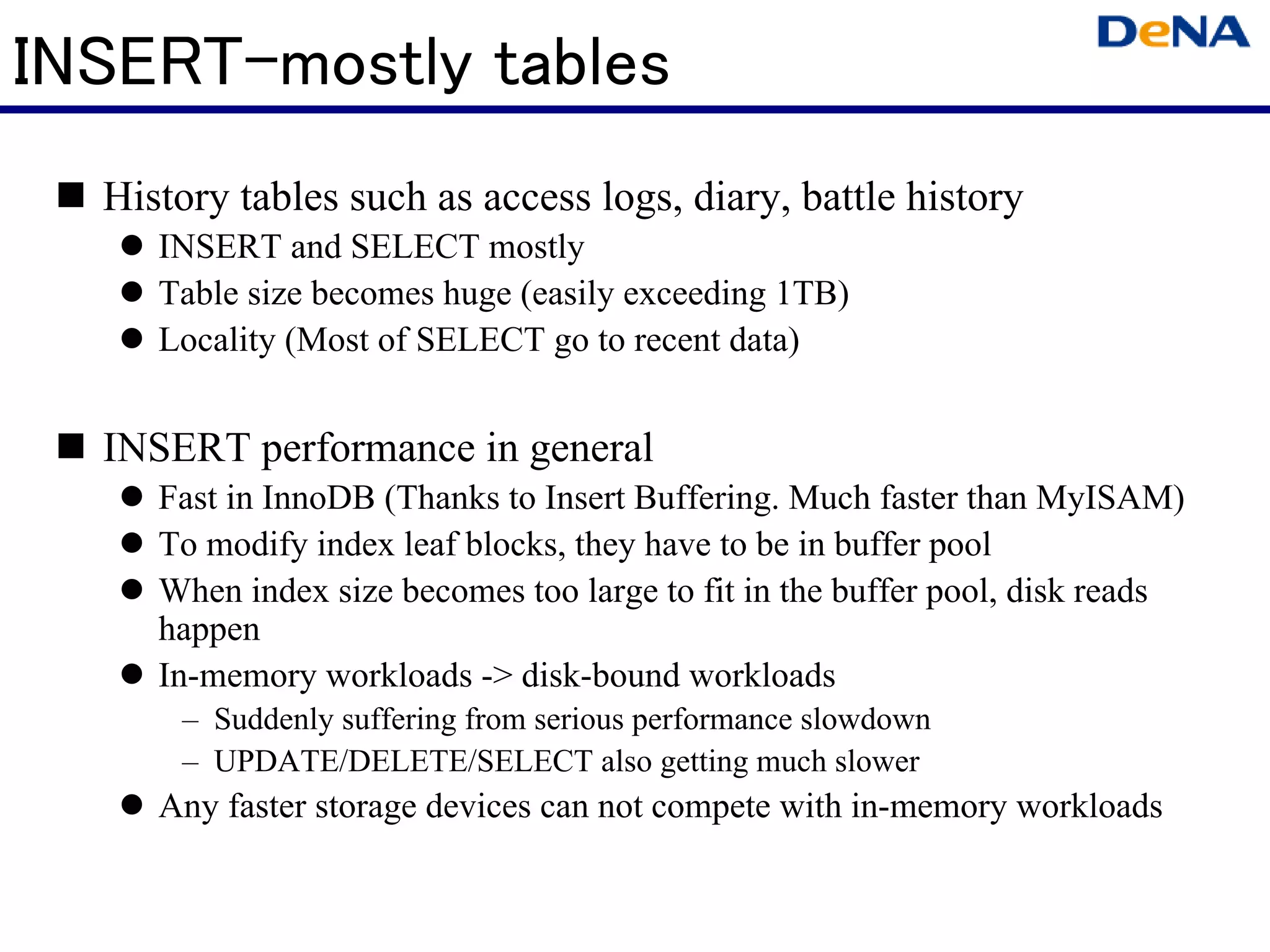 INSERT-mostly tables
  History tables such as access logs, diary, battle history
     INSERT and SELECT mostly
     Table size becomes huge (easily exceeding 1TB)
     Locality (Most of SELECT go to recent data)


  INSERT performance in general
     Fast in InnoDB (Thanks to Insert Buffering. Much faster than MyISAM)
     To modify index leaf blocks, they have to be in buffer pool
     When index size becomes too large to fit in the buffer pool, disk reads
     happen
     In-memory workloads -> disk-bound workloads
      – Suddenly suffering from serious performance slowdown
      – UPDATE/DELETE/SELECT also getting much slower
     Any faster storage devices can not compete with in-memory workloads
 