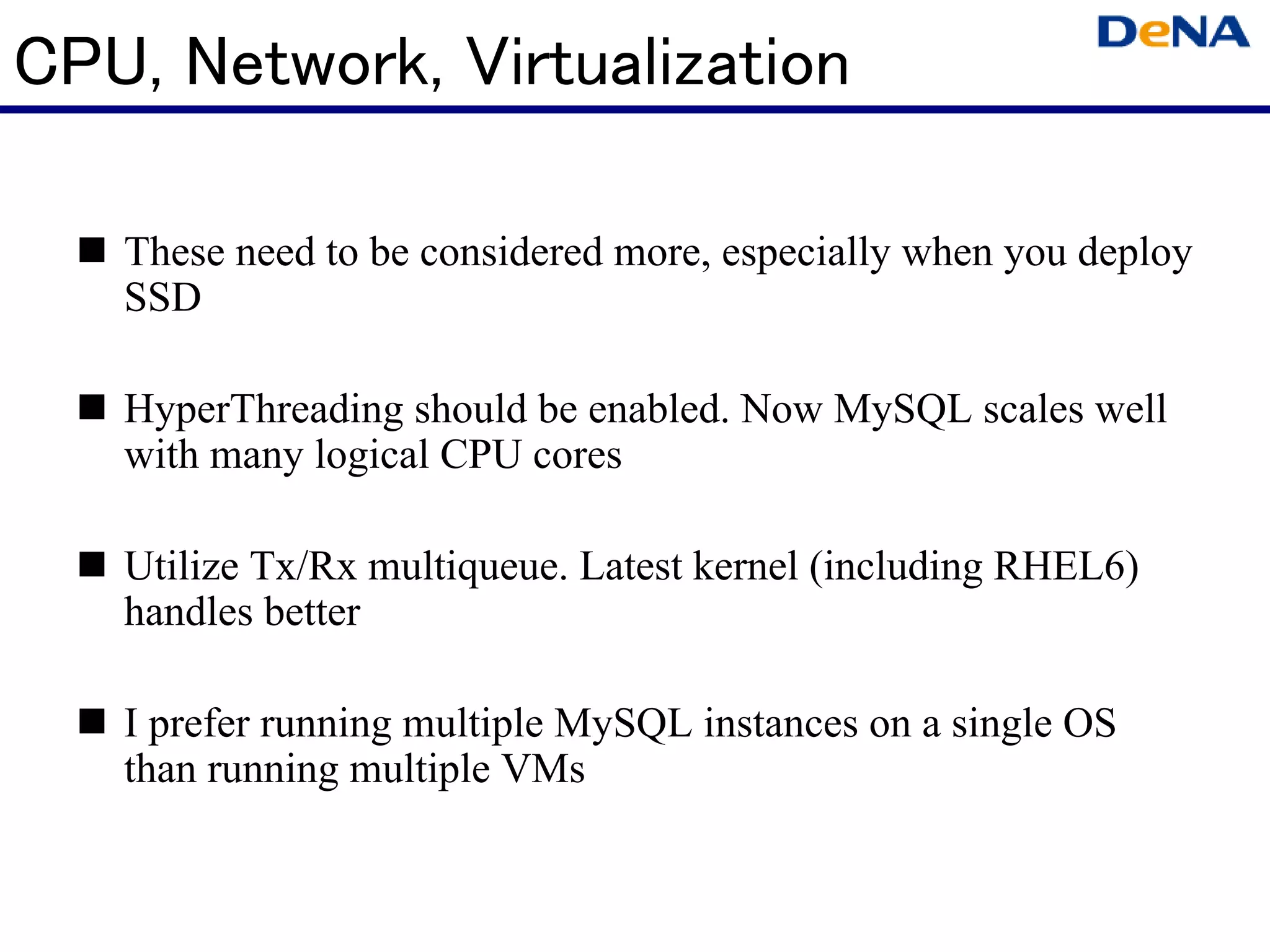 CPU, Network, Virtualization

   These need to be considered more, especially when you deploy
   SSD

   HyperThreading should be enabled. Now MySQL scales well
   with many logical CPU cores

   Utilize Tx/Rx multiqueue. Latest kernel (including RHEL6)
   handles better

   I prefer running multiple MySQL instances on a single OS
   than running multiple VMs
 