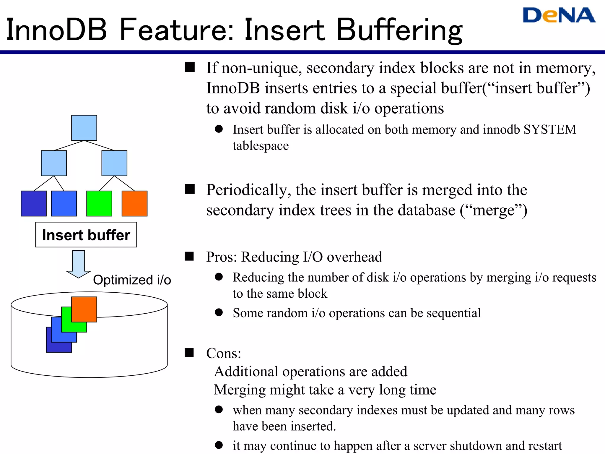 InnoDB Feature: Insert Buffering
                         If non-unique, secondary index blocks are not in memory,
                         InnoDB inserts entries to a special buffer(“insert buffer”)
                         to avoid random disk i/o operations
                             Insert buffer is allocated on both memory and innodb SYSTEM
                             tablespace


                         Periodically, the insert buffer is merged into the
                         secondary index trees in the database (“merge”)
  Insert buffer
                         Pros: Reducing I/O overhead
         Optimized i/o       Reducing the number of disk i/o operations by merging i/o requests
                             to the same block
                             Some random i/o operations can be sequential


                         Cons:
                          Additional operations are added
                          Merging might take a very long time
                             when many secondary indexes must be updated and many rows
                             have been inserted.
                             it may continue to happen after a server shutdown and restart
 