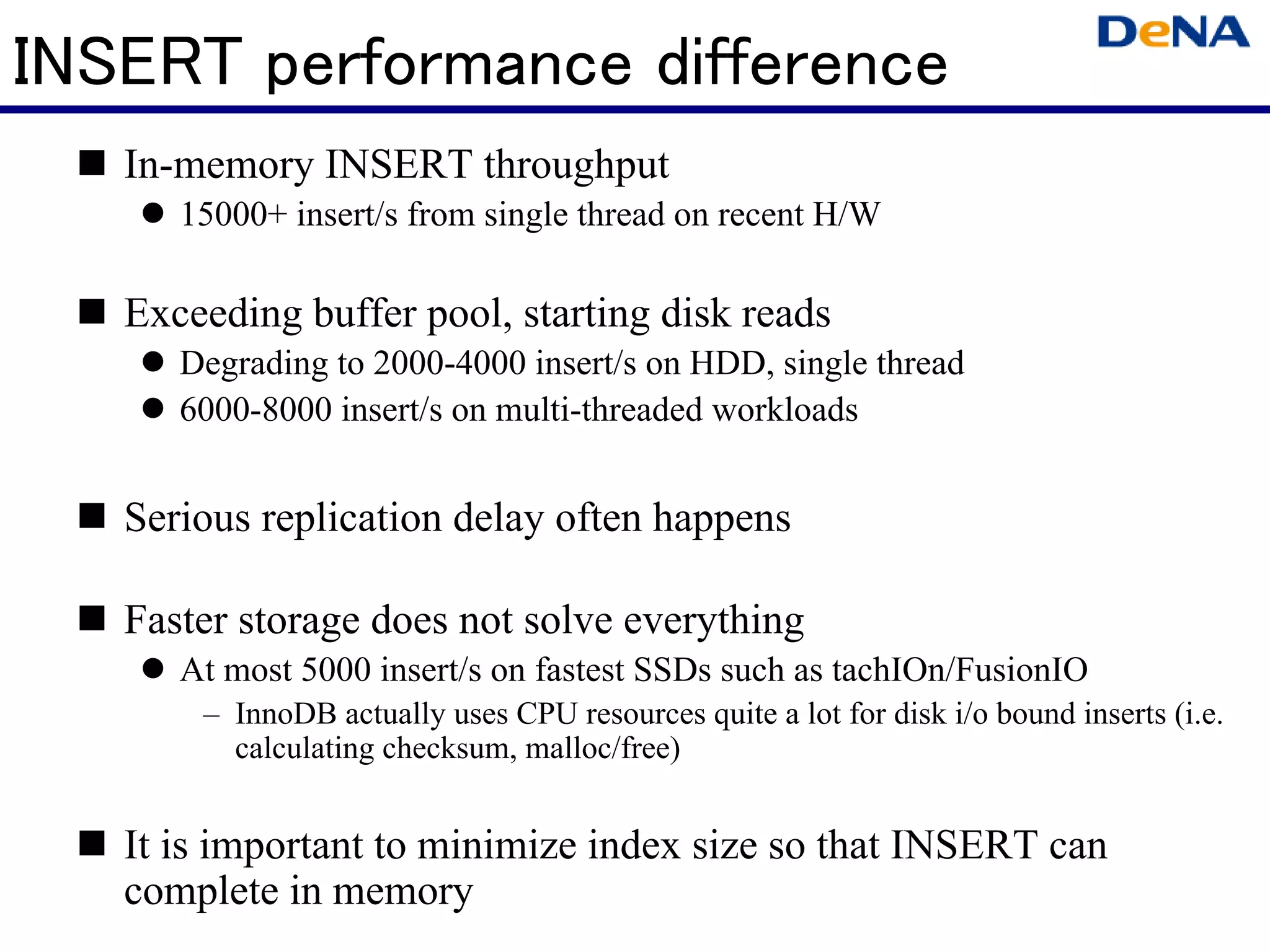 INSERT performance difference
   In-memory INSERT throughput
      15000+ insert/s from single thread on recent H/W

   Exceeding buffer pool, starting disk reads
      Degrading to 2000-4000 insert/s on HDD, single thread
      6000-8000 insert/s on multi-threaded workloads


   Serious replication delay often happens

   Faster storage does not solve everything
      At most 5000 insert/s on fastest SSDs such as tachIOn/FusionIO
       – InnoDB actually uses CPU resources quite a lot for disk i/o bound inserts (i.e.
         calculating checksum, malloc/free)


   It is important to minimize index size so that INSERT can
   complete in memory
 