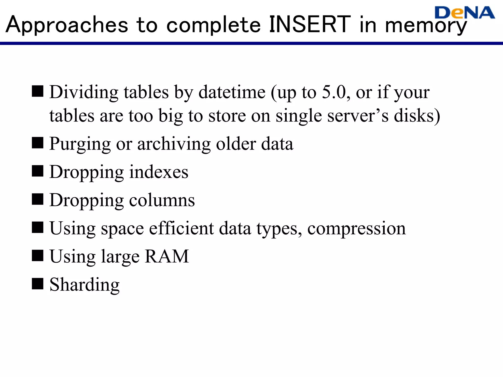 Approaches to complete INSERT in memory

   Dividing tables by datetime (up to 5.0, or if your
   tables are too big to store on single server’s disks)
   Purging or archiving older data
   Dropping indexes
   Dropping columns
   Using space efficient data types, compression
   Using large RAM
   Sharding
 