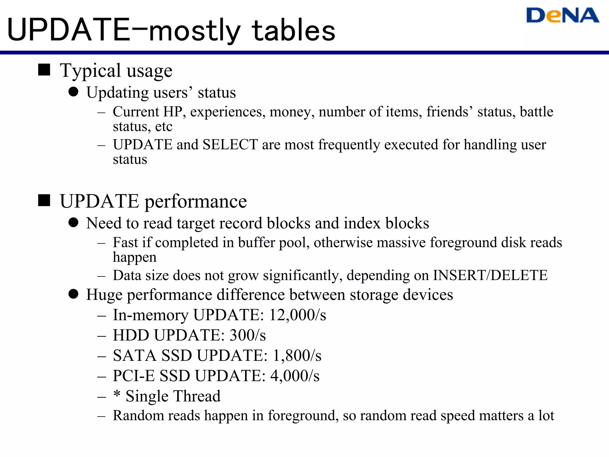 UPDATE-mostly tables
   Typical usage
      Updating users’ status
       – Current HP, experiences, money, number of items, friends’ status, battle
         status, etc
       – UPDATE and SELECT are most frequently executed for handling user
         status

   UPDATE performance
      Need to read target record blocks and index blocks
       – Fast if completed in buffer pool, otherwise massive foreground disk reads
         happen
       – Data size does not grow significantly, depending on INSERT/DELETE
      Huge performance difference between storage devices
       – In-memory UPDATE: 12,000/s
       – HDD UPDATE: 300/s
       – SATA SSD UPDATE: 1,800/s
       – PCI-E SSD UPDATE: 4,000/s
       – * Single Thread
       – Random reads happen in foreground, so random read speed matters a lot
 