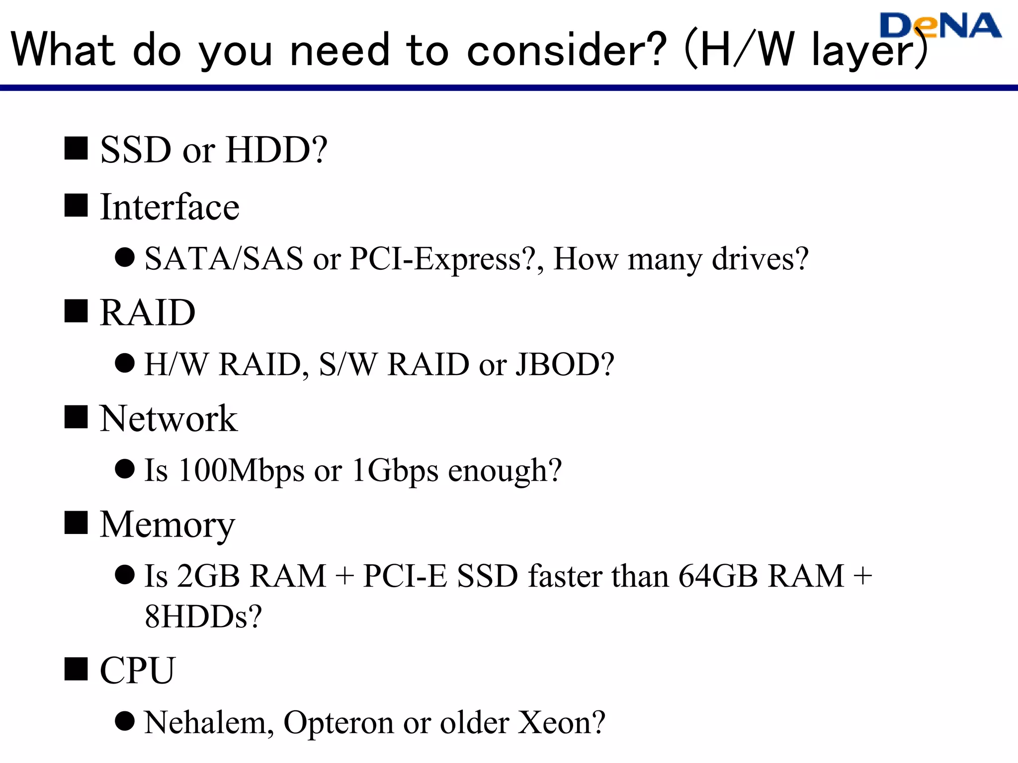 What do you need to consider? (H/W layer)
   SSD or HDD?
   Interface
     SATA/SAS or PCI-Express?, How many drives?
   RAID
     H/W RAID, S/W RAID or JBOD?
   Network
     Is 100Mbps or 1Gbps enough?
   Memory
     Is 2GB RAM + PCI-E SSD faster than 64GB RAM +
     8HDDs?
   CPU
     Nehalem, Opteron or older Xeon?
 