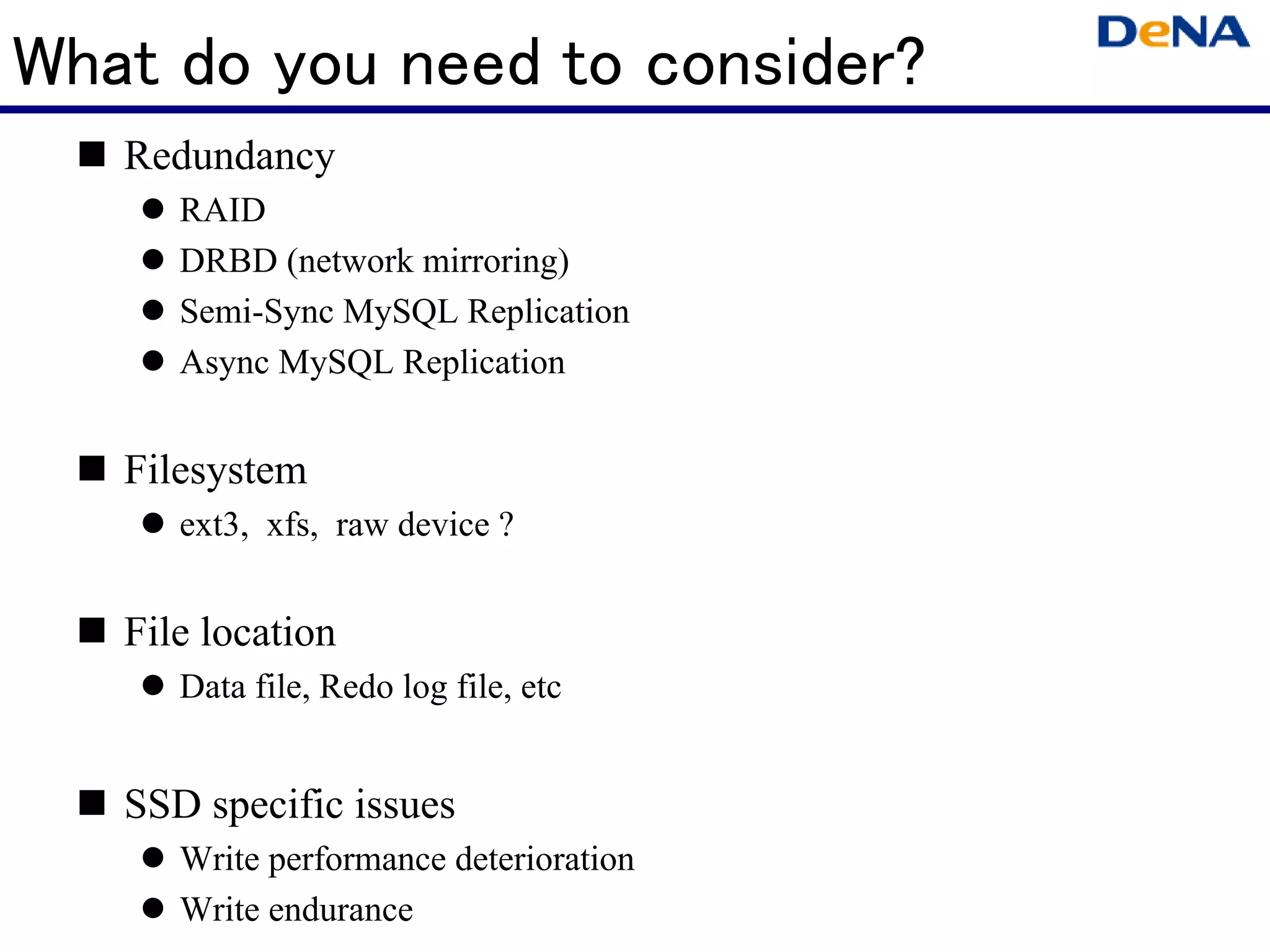 What do you need to consider?
   Redundancy
      RAID
      DRBD (network mirroring)
      Semi-Sync MySQL Replication
      Async MySQL Replication


   Filesystem
      ext3, xfs, raw device ?


   File location
      Data file, Redo log file, etc


   SSD specific issues
      Write performance deterioration
      Write endurance
 