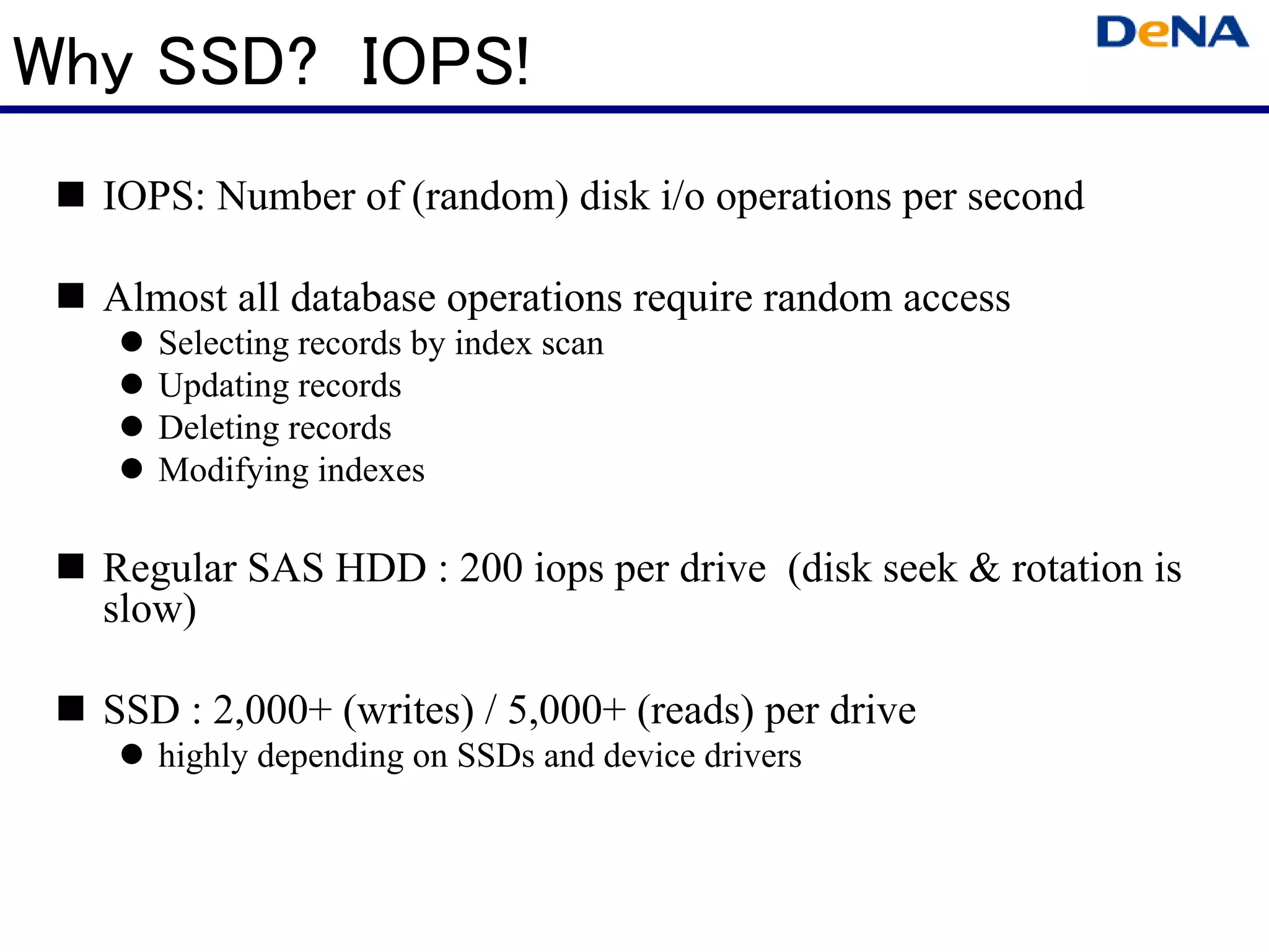 Why SSD? IOPS!
  IOPS: Number of (random) disk i/o operations per second

  Almost all database operations require random access
     Selecting records by index scan
     Updating records
     Deleting records
     Modifying indexes

  Regular SAS HDD : 200 iops per drive (disk seek & rotation is
  slow)

  SSD : 2,000+ (writes) / 5,000+ (reads) per drive
     highly depending on SSDs and device drivers
 