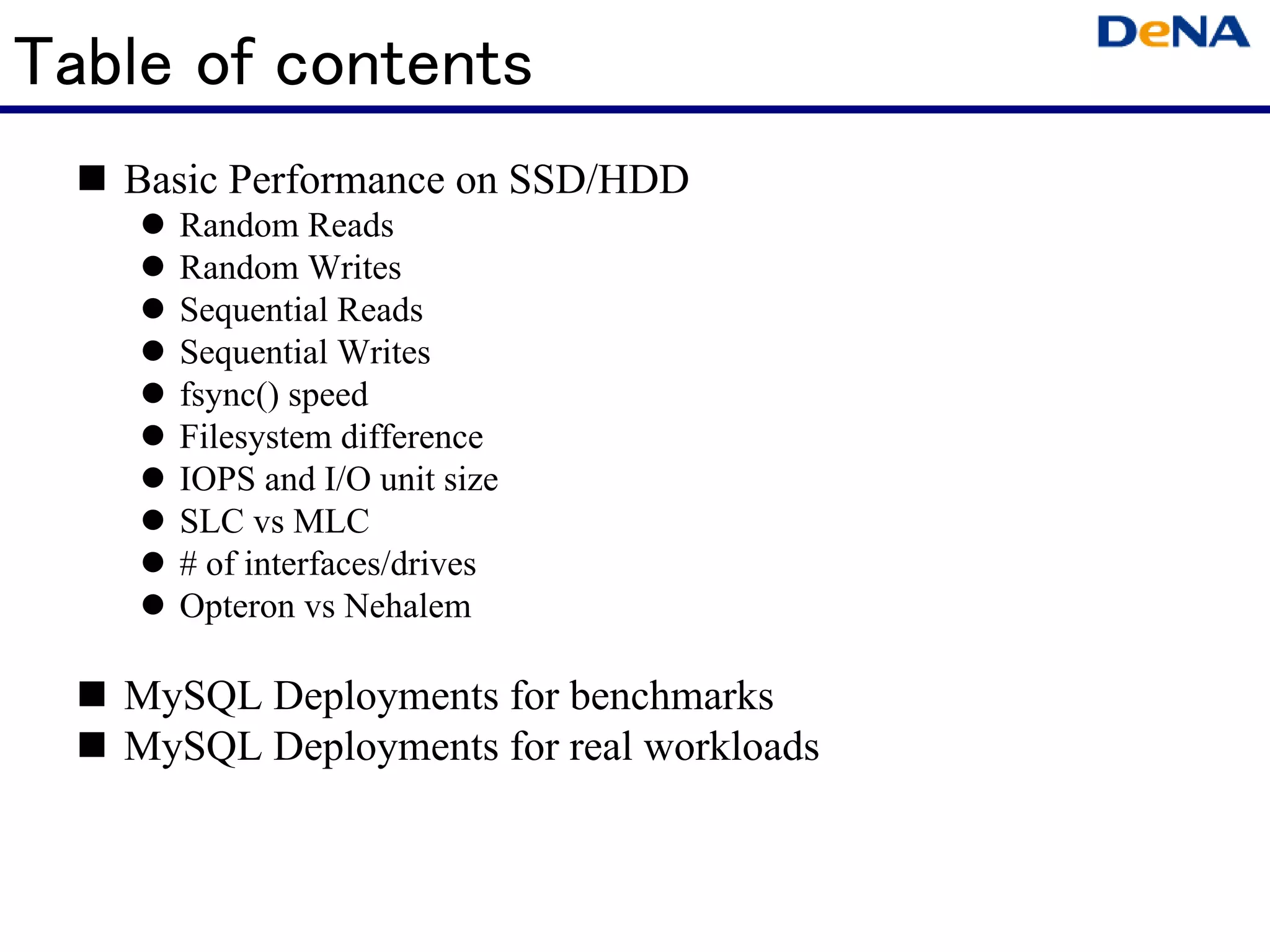 Table of contents
   Basic Performance on SSD/HDD
     Random Reads
     Random Writes
     Sequential Reads
     Sequential Writes
     fsync() speed
     Filesystem difference
     IOPS and I/O unit size
     SLC vs MLC
     # of interfaces/drives
     Opteron vs Nehalem

   MySQL Deployments for benchmarks
   MySQL Deployments for real workloads
 