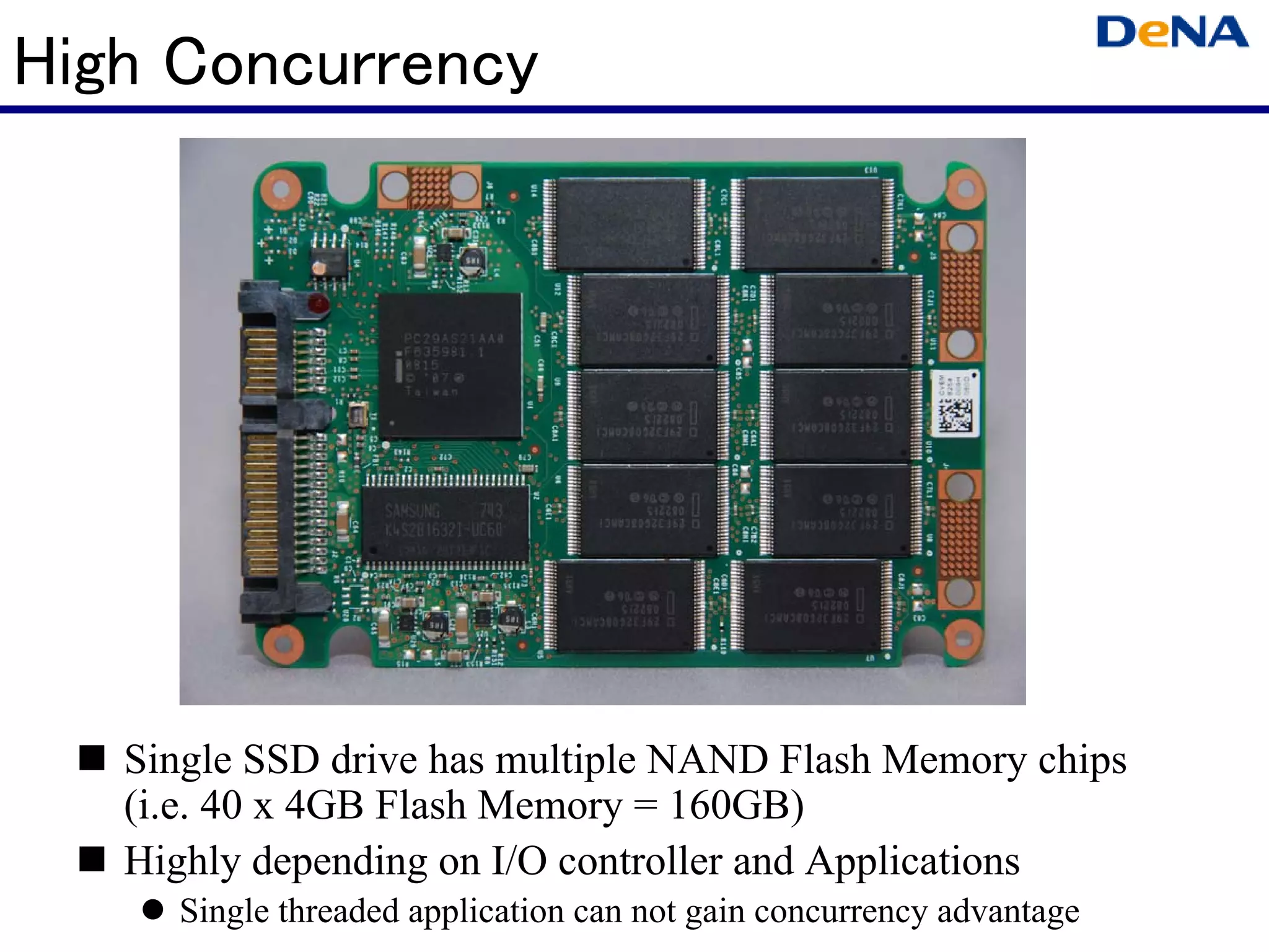 High Concurrency




   Single SSD drive has multiple NAND Flash Memory chips
   (i.e. 40 x 4GB Flash Memory = 160GB)
   Highly depending on I/O controller and Applications
     Single threaded application can not gain concurrency advantage
 