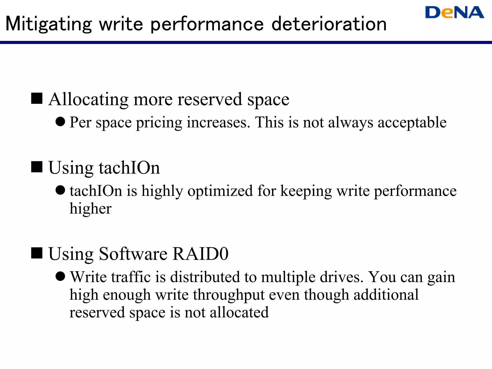 Mitigating write performance deterioration


    Allocating more reserved space
       Per space pricing increases. This is not always acceptable

    Using tachIOn
       tachIOn is highly optimized for keeping write performance
       higher

    Using Software RAID0
       Write traffic is distributed to multiple drives. You can gain
       high enough write throughput even though additional
       reserved space is not allocated
 