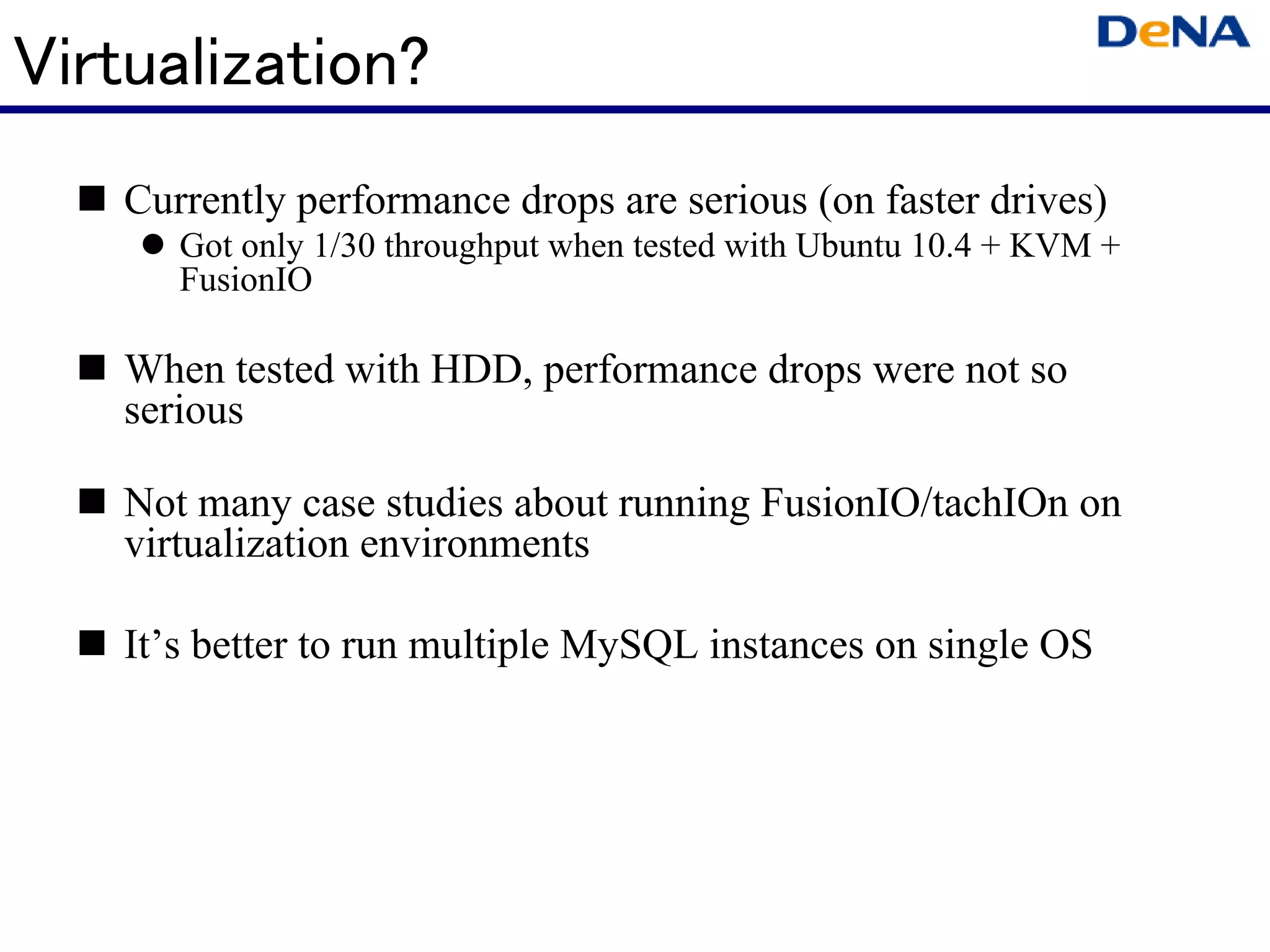 Virtualization?
   Currently performance drops are serious (on faster drives)
      Got only 1/30 throughput when tested with Ubuntu 10.4 + KVM +
      FusionIO

   When tested with HDD, performance drops were not so
   serious

   Not many case studies about running FusionIO/tachIOn on
   virtualization environments

   It’s better to run multiple MySQL instances on single OS
 