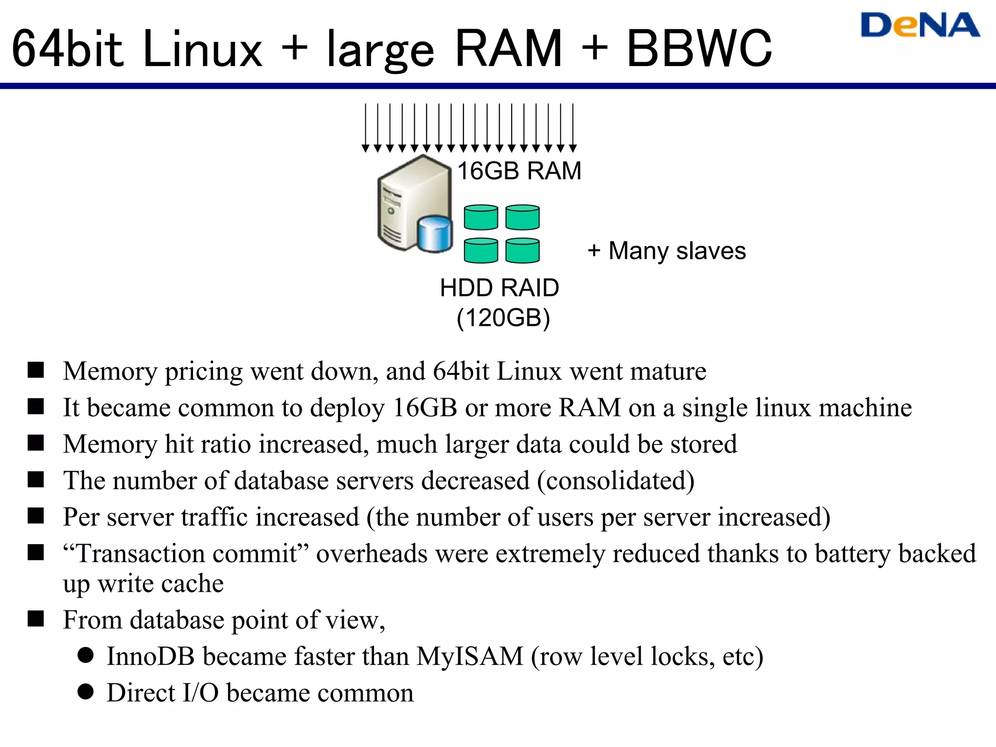 64bit Linux + large RAM + BBWC

                                   16GB RAM


                                              + Many slaves
                                  HDD RAID
                                   (120GB)

  Memory pricing went down, and 64bit Linux went mature
  It became common to deploy 16GB or more RAM on a single linux machine
  Memory hit ratio increased, much larger data could be stored
  The number of database servers decreased (consolidated)
  Per server traffic increased (the number of users per server increased)
  “Transaction commit” overheads were extremely reduced thanks to battery backed
  up write cache
  From database point of view,
      InnoDB became faster than MyISAM (row level locks, etc)
      Direct I/O became common
 
