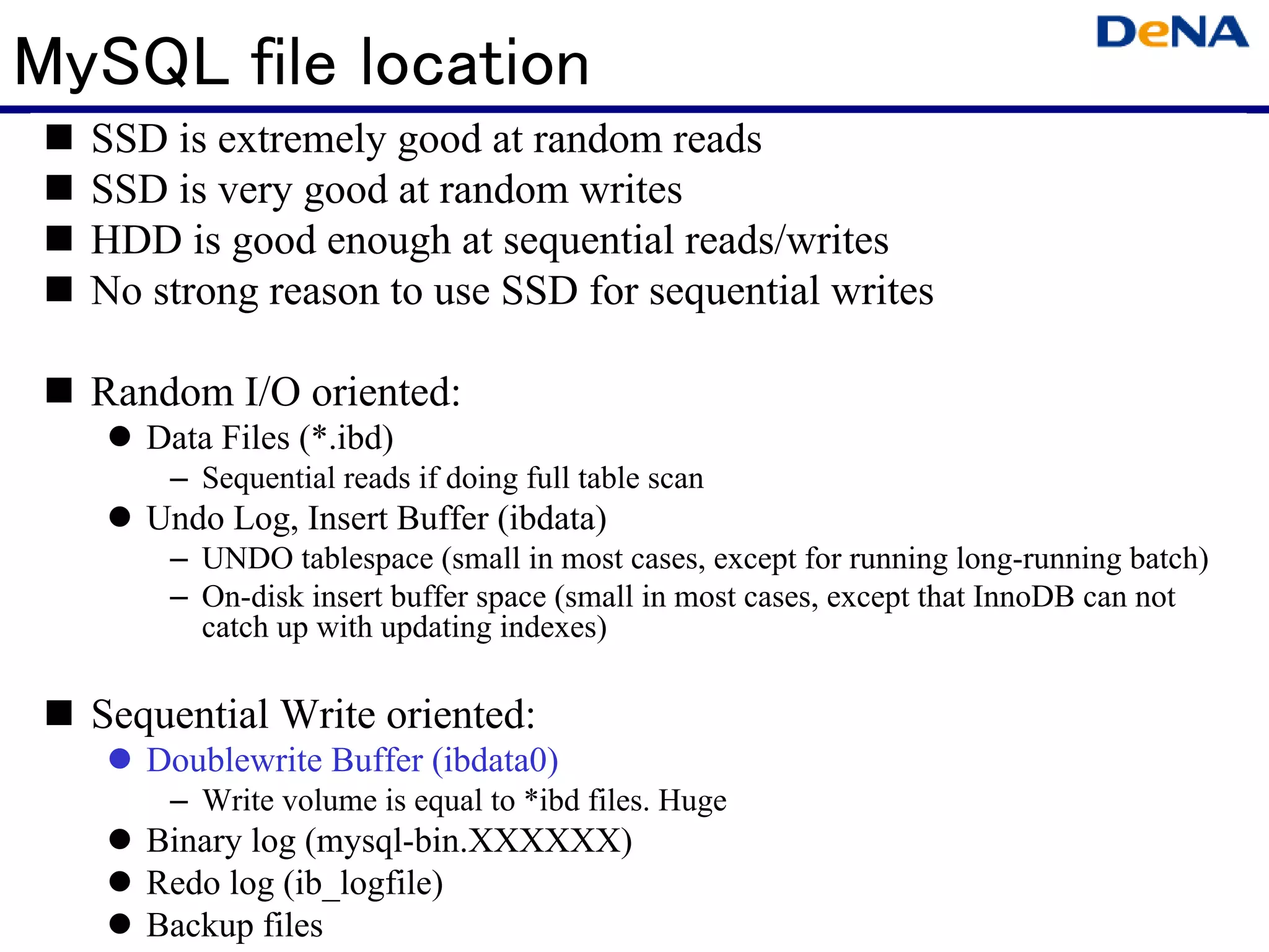 MySQL file location
  SSD is extremely good at random reads
  SSD is very good at random writes
  HDD is good enough at sequential reads/writes
  No strong reason to use SSD for sequential writes

  Random I/O oriented:
     Data Files (*.ibd)
      – Sequential reads if doing full table scan
     Undo Log, Insert Buffer (ibdata)
      – UNDO tablespace (small in most cases, except for running long-running batch)
      – On-disk insert buffer space (small in most cases, except that InnoDB can not
        catch up with updating indexes)

  Sequential Write oriented:
     Doublewrite Buffer (ibdata0)
      – Write volume is equal to *ibd files. Huge
     Binary log (mysql-bin.XXXXXX)
     Redo log (ib_logfile)
     Backup files
 