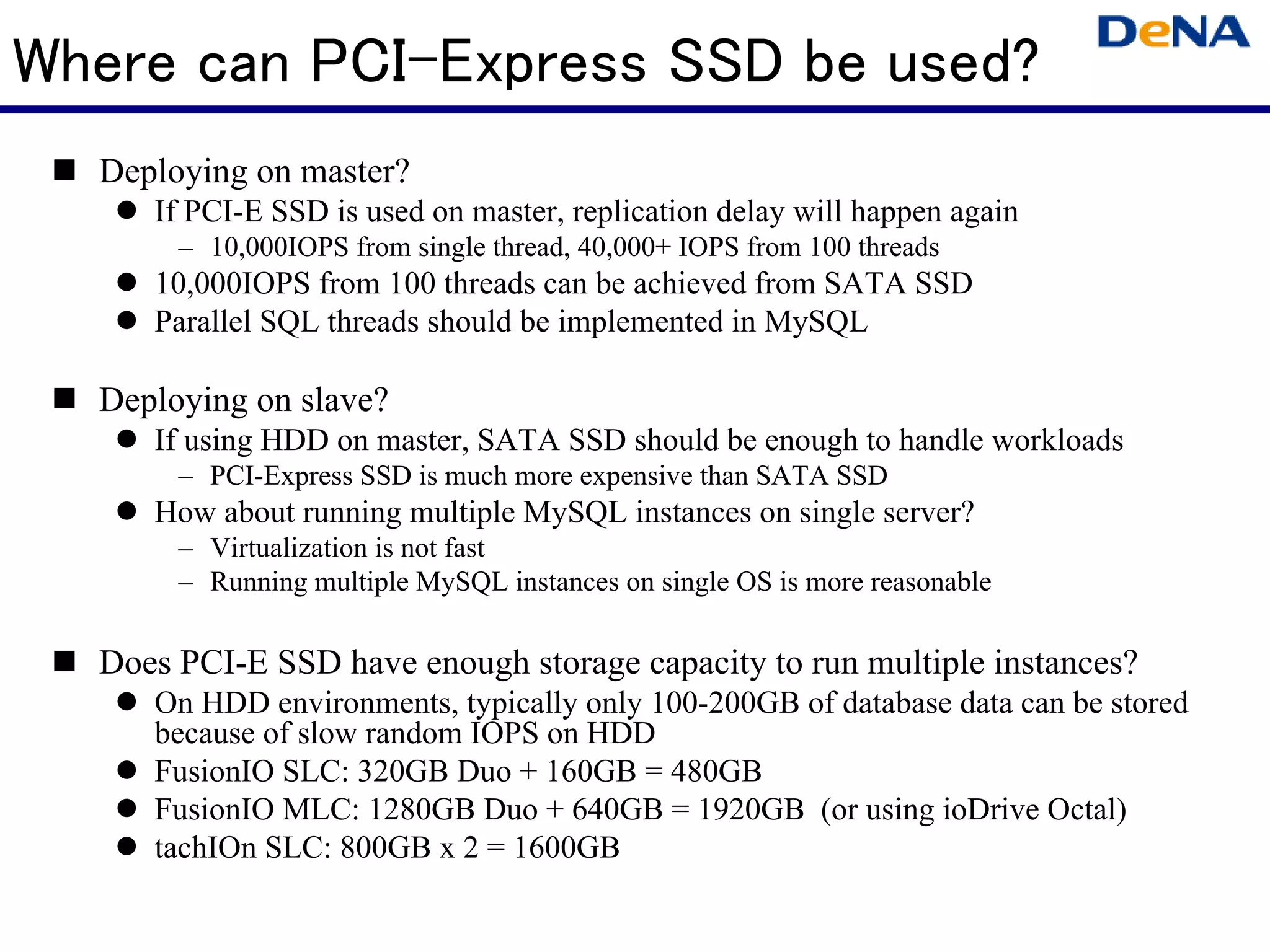 Where can PCI-Express SSD be used?
  Deploying on master?
     If PCI-E SSD is used on master, replication delay will happen again
       – 10,000IOPS from single thread, 40,000+ IOPS from 100 threads
     10,000IOPS from 100 threads can be achieved from SATA SSD
     Parallel SQL threads should be implemented in MySQL

  Deploying on slave?
     If using HDD on master, SATA SSD should be enough to handle workloads
       – PCI-Express SSD is much more expensive than SATA SSD
     How about running multiple MySQL instances on single server?
       – Virtualization is not fast
       – Running multiple MySQL instances on single OS is more reasonable

  Does PCI-E SSD have enough storage capacity to run multiple instances?
     On HDD environments, typically only 100-200GB of database data can be stored
     because of slow random IOPS on HDD
     FusionIO SLC: 320GB Duo + 160GB = 480GB
     FusionIO MLC: 1280GB Duo + 640GB = 1920GB (or using ioDrive Octal)
     tachIOn SLC: 800GB x 2 = 1600GB
 