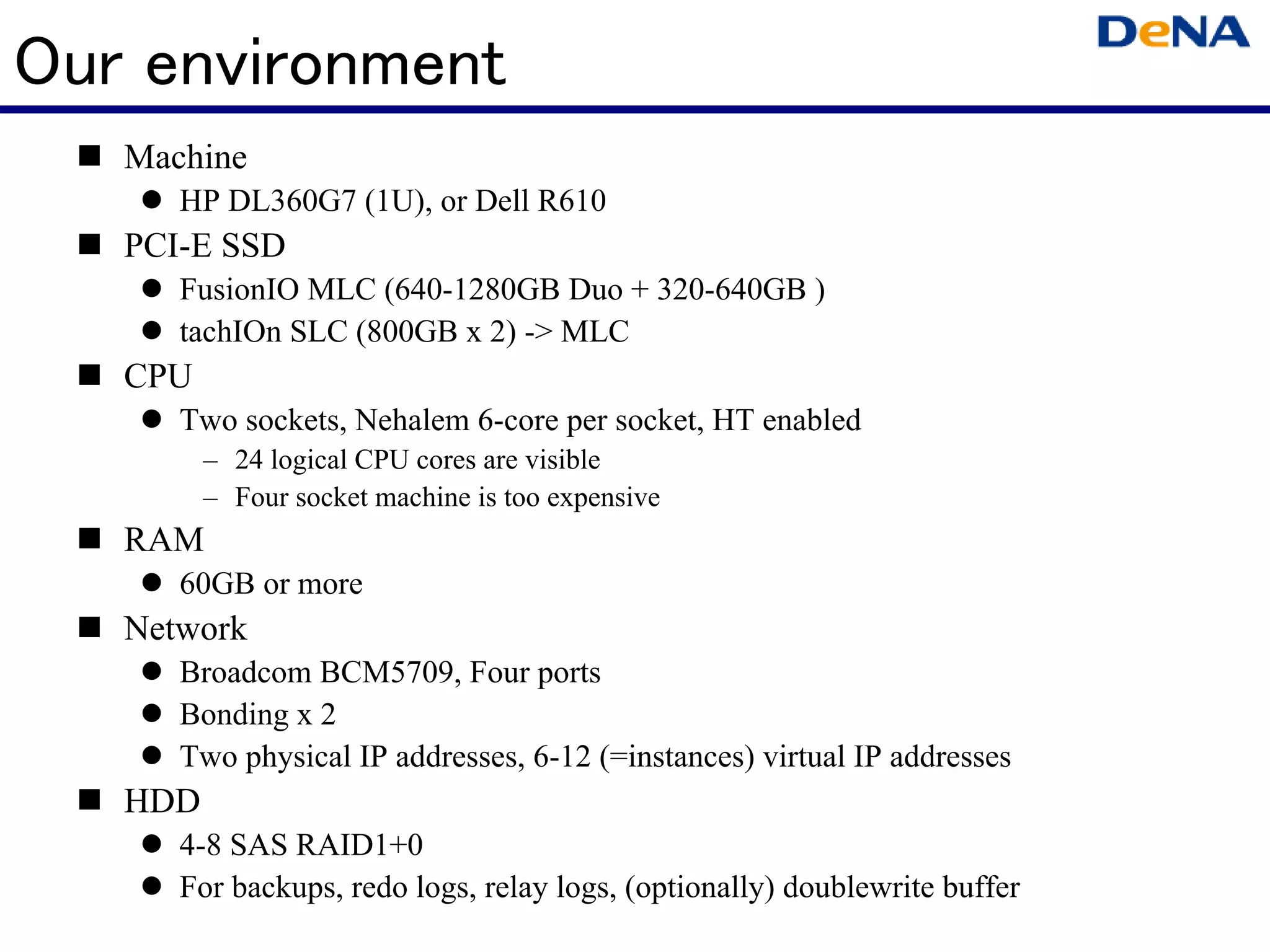Our environment
   Machine
      HP DL360G7 (1U), or Dell R610
   PCI-E SSD
      FusionIO MLC (640-1280GB Duo + 320-640GB )
      tachIOn SLC (800GB x 2) -> MLC
   CPU
      Two sockets, Nehalem 6-core per socket, HT enabled
         – 24 logical CPU cores are visible
         – Four socket machine is too expensive
   RAM
      60GB or more
   Network
      Broadcom BCM5709, Four ports
      Bonding x 2
      Two physical IP addresses, 6-12 (=instances) virtual IP addresses
   HDD
      4-8 SAS RAID1+0
      For backups, redo logs, relay logs, (optionally) doublewrite buffer
 