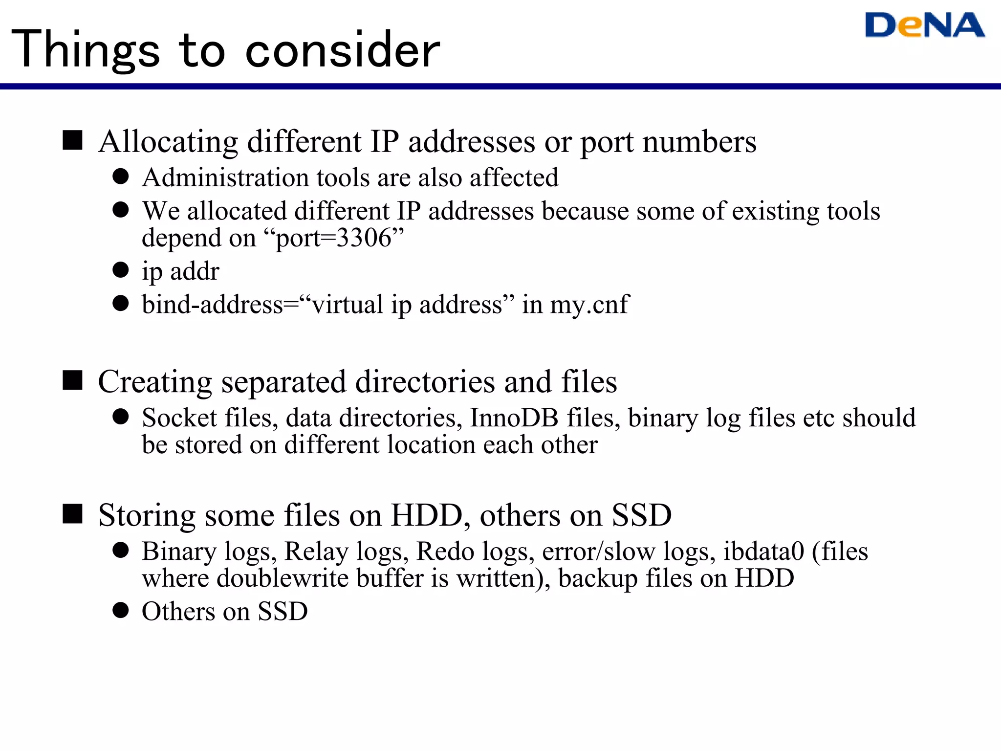 Things to consider
   Allocating different IP addresses or port numbers
      Administration tools are also affected
      We allocated different IP addresses because some of existing tools
      depend on “port=3306”
      ip addr
      bind-address=“virtual ip address” in my.cnf

   Creating separated directories and files
      Socket files, data directories, InnoDB files, binary log files etc should
      be stored on different location each other

   Storing some files on HDD, others on SSD
      Binary logs, Relay logs, Redo logs, error/slow logs, ibdata0 (files
      where doublewrite buffer is written), backup files on HDD
      Others on SSD
 