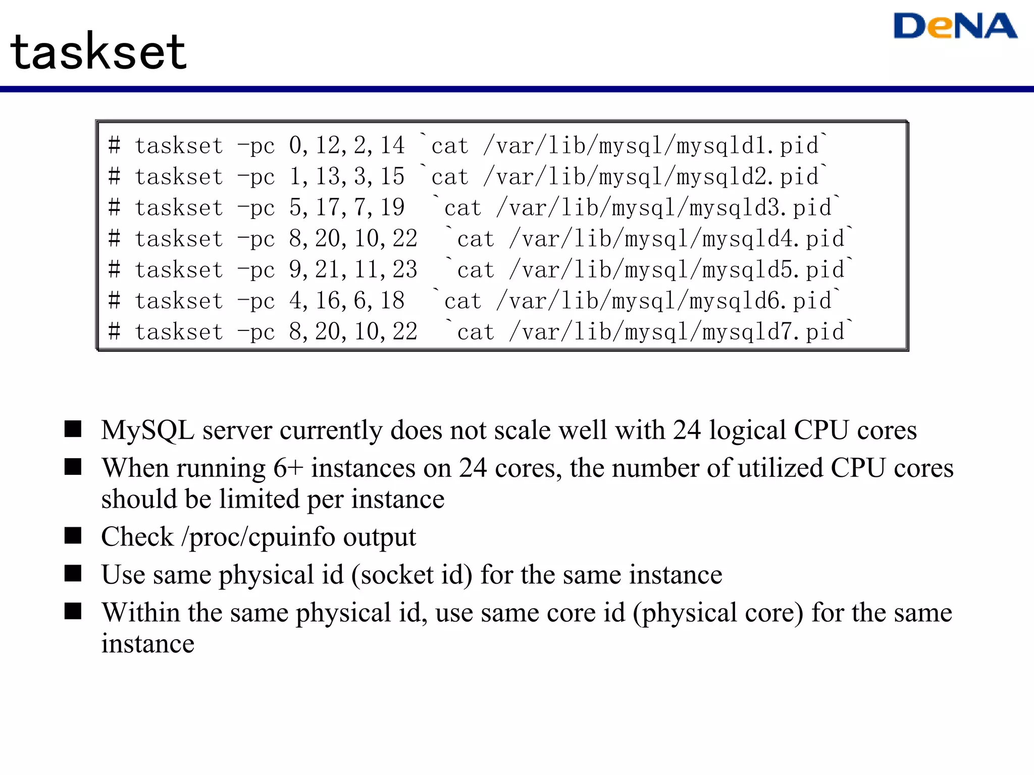 taskset
   #   taskset   -pc   0,12,2,14 `cat /var/lib/mysql/mysqld1.pid`
   #   taskset   -pc   1,13,3,15 `cat /var/lib/mysql/mysqld2.pid`
   #   taskset   -pc   5,17,7,19 `cat /var/lib/mysql/mysqld3.pid`
   #   taskset   -pc   8,20,10,22 `cat /var/lib/mysql/mysqld4.pid`
   #   taskset   -pc   9,21,11,23 `cat /var/lib/mysql/mysqld5.pid`
   #   taskset   -pc   4,16,6,18 `cat /var/lib/mysql/mysqld6.pid`
   #   taskset   -pc   8,20,10,22 `cat /var/lib/mysql/mysqld7.pid`


   MySQL server currently does not scale well with 24 logical CPU cores
   When running 6+ instances on 24 cores, the number of utilized CPU cores
   should be limited per instance
   Check /proc/cpuinfo output
   Use same physical id (socket id) for the same instance
   Within the same physical id, use same core id (physical core) for the same
   instance
 