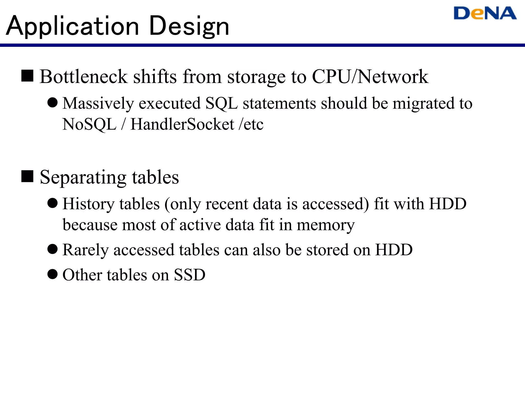 Application Design
  Bottleneck shifts from storage to CPU/Network
    Massively executed SQL statements should be migrated to
    NoSQL / HandlerSocket /etc


  Separating tables
    History tables (only recent data is accessed) fit with HDD
    because most of active data fit in memory
    Rarely accessed tables can also be stored on HDD
    Other tables on SSD
 