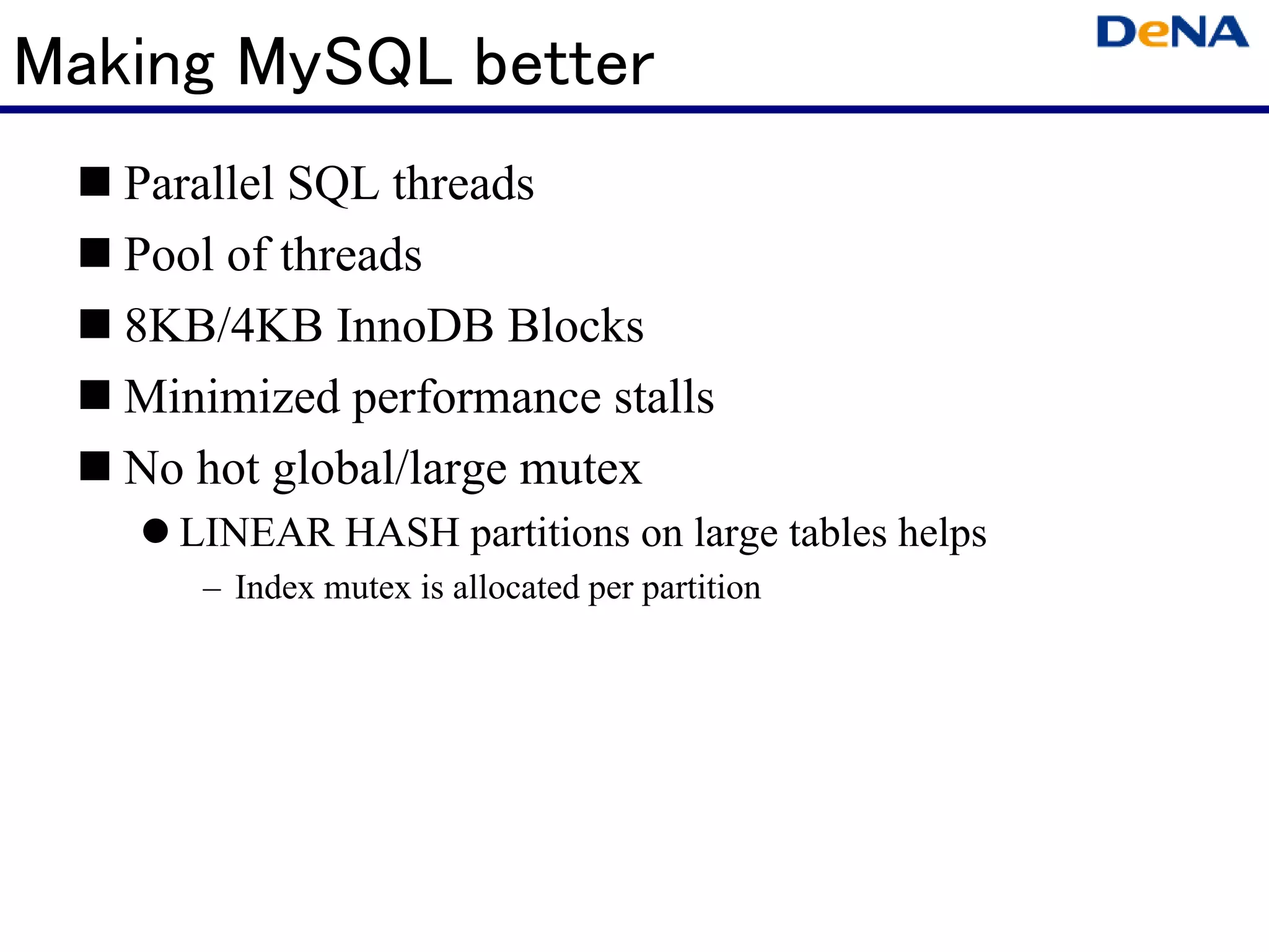 Making MySQL better
   Parallel SQL threads
   Pool of threads
   8KB/4KB InnoDB Blocks
   Minimized performance stalls
   No hot global/large mutex
     LINEAR HASH partitions on large tables helps
      – Index mutex is allocated per partition
 