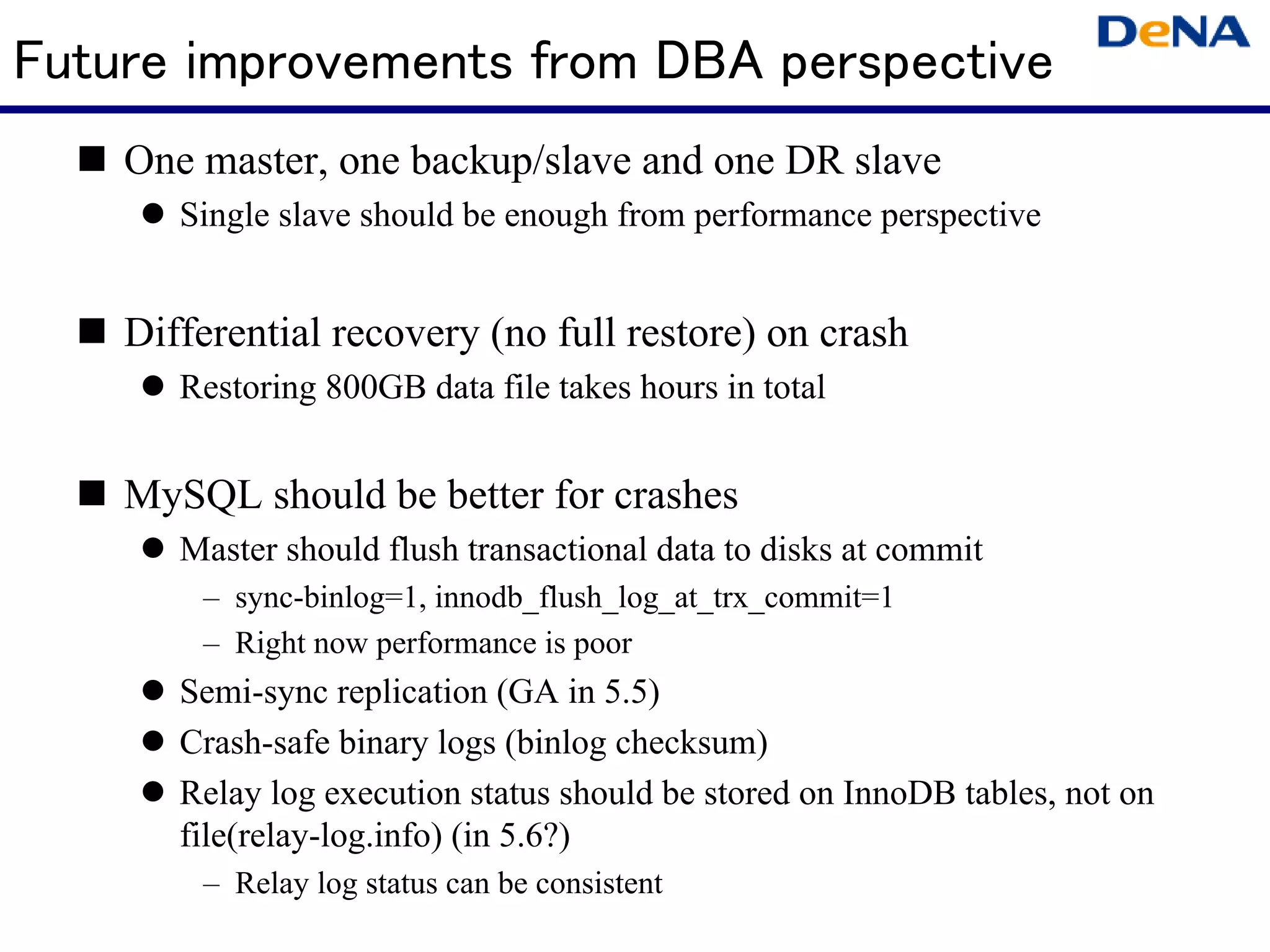 Future improvements from DBA perspective
    One master, one backup/slave and one DR slave
       Single slave should be enough from performance perspective


    Differential recovery (no full restore) on crash
       Restoring 800GB data file takes hours in total


    MySQL should be better for crashes
       Master should flush transactional data to disks at commit
        – sync-binlog=1, innodb_flush_log_at_trx_commit=1
        – Right now performance is poor
       Semi-sync replication (GA in 5.5)
       Crash-safe binary logs (binlog checksum)
       Relay log execution status should be stored on InnoDB tables, not on
       file(relay-log.info) (in 5.6?)
        – Relay log status can be consistent
 