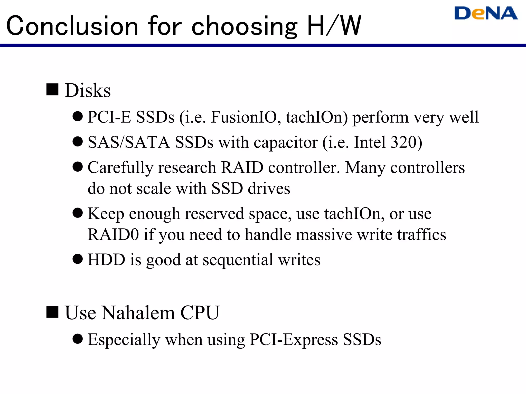 Conclusion for choosing H/W

    Disks
      PCI-E SSDs (i.e. FusionIO, tachIOn) perform very well
      SAS/SATA SSDs with capacitor (i.e. Intel 320)
      Carefully research RAID controller. Many controllers
      do not scale with SSD drives
      Keep enough reserved space, use tachIOn, or use
      RAID0 if you need to handle massive write traffics
      HDD is good at sequential writes


    Use Nahalem CPU
      Especially when using PCI-Express SSDs
 