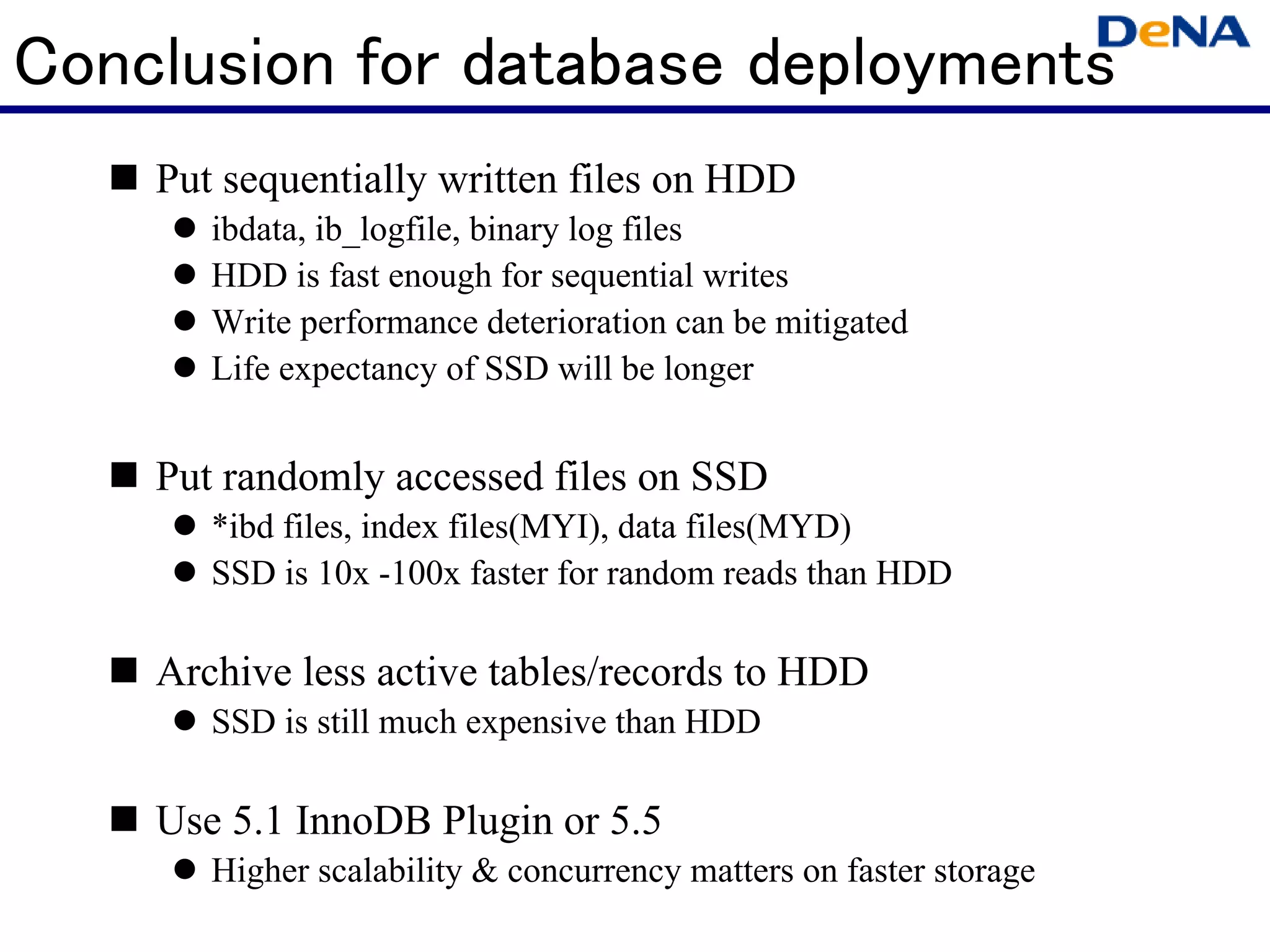 Conclusion for database deployments
    Put sequentially written files on HDD
       ibdata, ib_logfile, binary log files
       HDD is fast enough for sequential writes
       Write performance deterioration can be mitigated
       Life expectancy of SSD will be longer


    Put randomly accessed files on SSD
       *ibd files, index files(MYI), data files(MYD)
       SSD is 10x -100x faster for random reads than HDD

    Archive less active tables/records to HDD
       SSD is still much expensive than HDD

    Use 5.1 InnoDB Plugin or 5.5
       Higher scalability & concurrency matters on faster storage
 