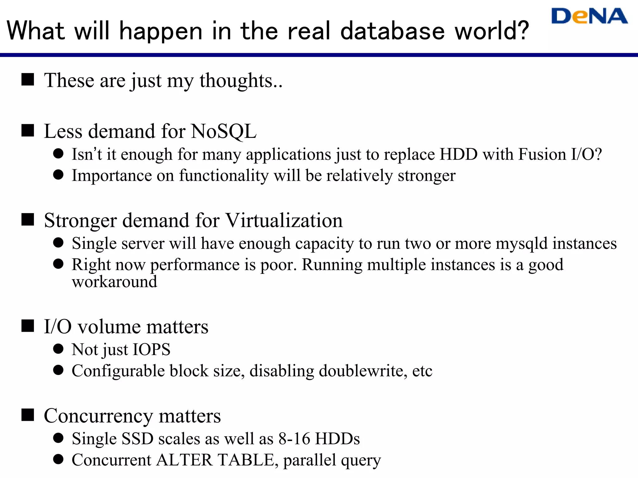 What will happen in the real database world?
   These are just my thoughts..

   Less demand for NoSQL
      Isn’t it enough for many applications just to replace HDD with Fusion I/O?
      Importance on functionality will be relatively stronger

   Stronger demand for Virtualization
      Single server will have enough capacity to run two or more mysqld instances
      Right now performance is poor. Running multiple instances is a good
      workaround

   I/O volume matters
      Not just IOPS
      Configurable block size, disabling doublewrite, etc

   Concurrency matters
      Single SSD scales as well as 8-16 HDDs
      Concurrent ALTER TABLE, parallel query
 