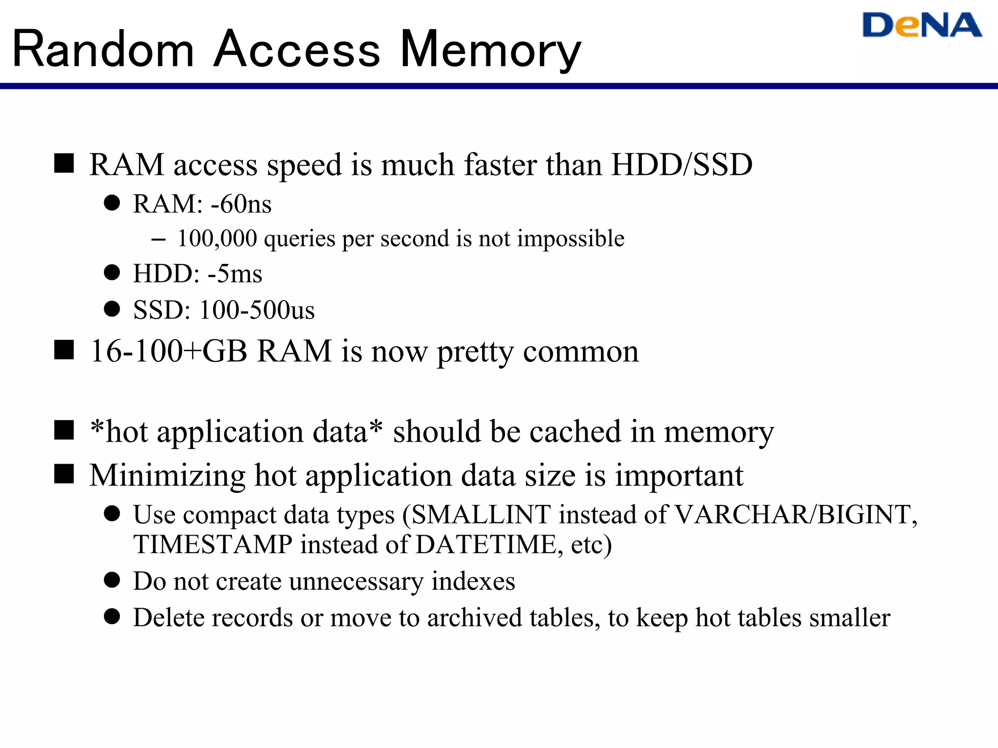 Random Access Memory
  RAM access speed is much faster than HDD/SSD
     RAM: -60ns
      – 100,000 queries per second is not impossible
     HDD: -5ms
     SSD: 100-500us
  16-100+GB RAM is now pretty common

  *hot application data* should be cached in memory
  Minimizing hot application data size is important
     Use compact data types (SMALLINT instead of VARCHAR/BIGINT,
     TIMESTAMP instead of DATETIME, etc)
     Do not create unnecessary indexes
     Delete records or move to archived tables, to keep hot tables smaller
 