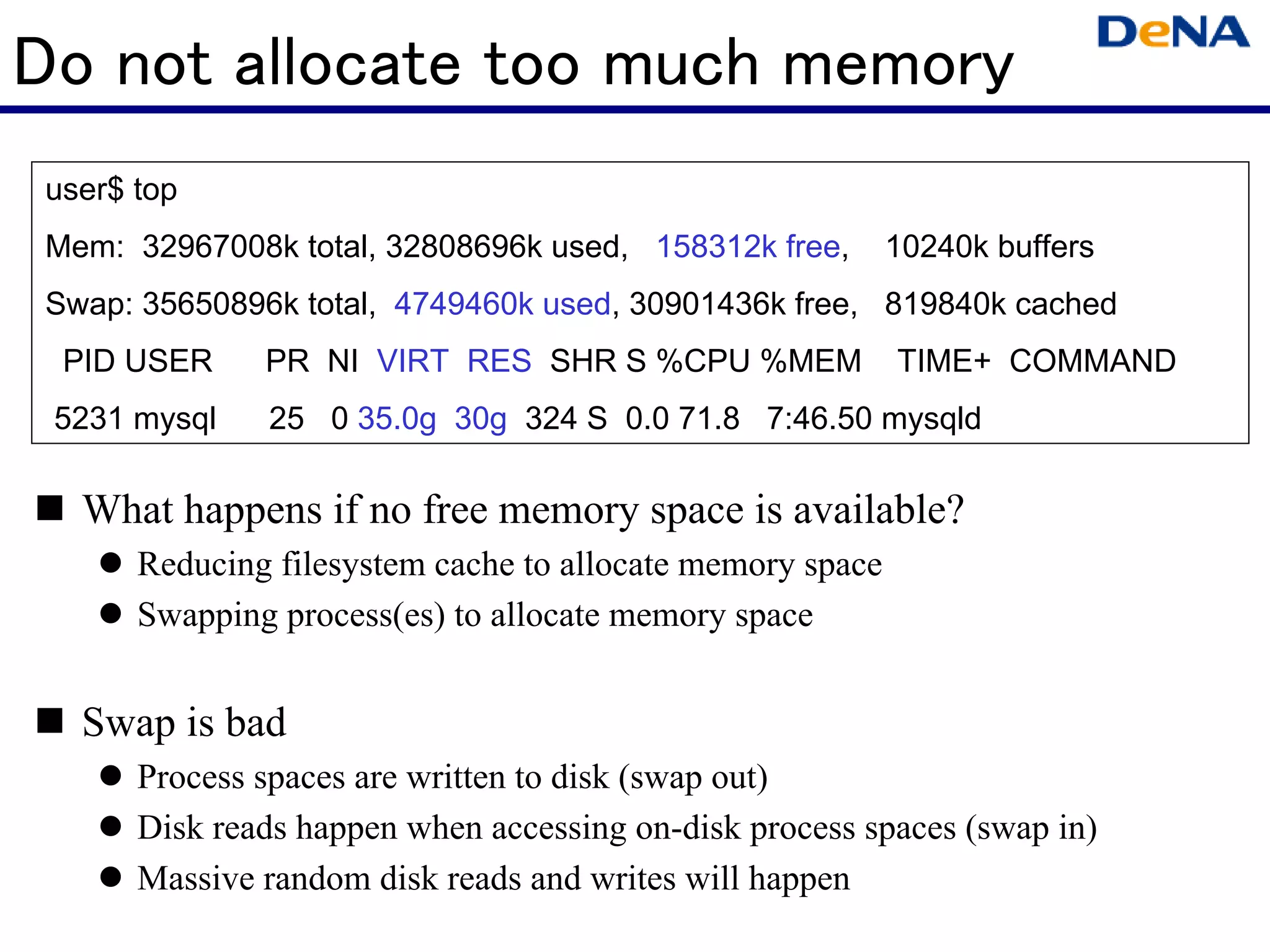 Do not allocate too much memory
 user$ top
 Mem: 32967008k total, 32808696k used, 158312k free,        10240k buffers
 Swap: 35650896k total, 4749460k used, 30901436k free, 819840k cached
  PID USER     PR NI VIRT RES SHR S %CPU %MEM               TIME+ COMMAND
 5231 mysql    25 0 35.0g 30g 324 S 0.0 71.8 7:46.50 mysqld

   What happens if no free memory space is available?
       Reducing filesystem cache to allocate memory space
       Swapping process(es) to allocate memory space


   Swap is bad
       Process spaces are written to disk (swap out)
       Disk reads happen when accessing on-disk process spaces (swap in)
       Massive random disk reads and writes will happen
 