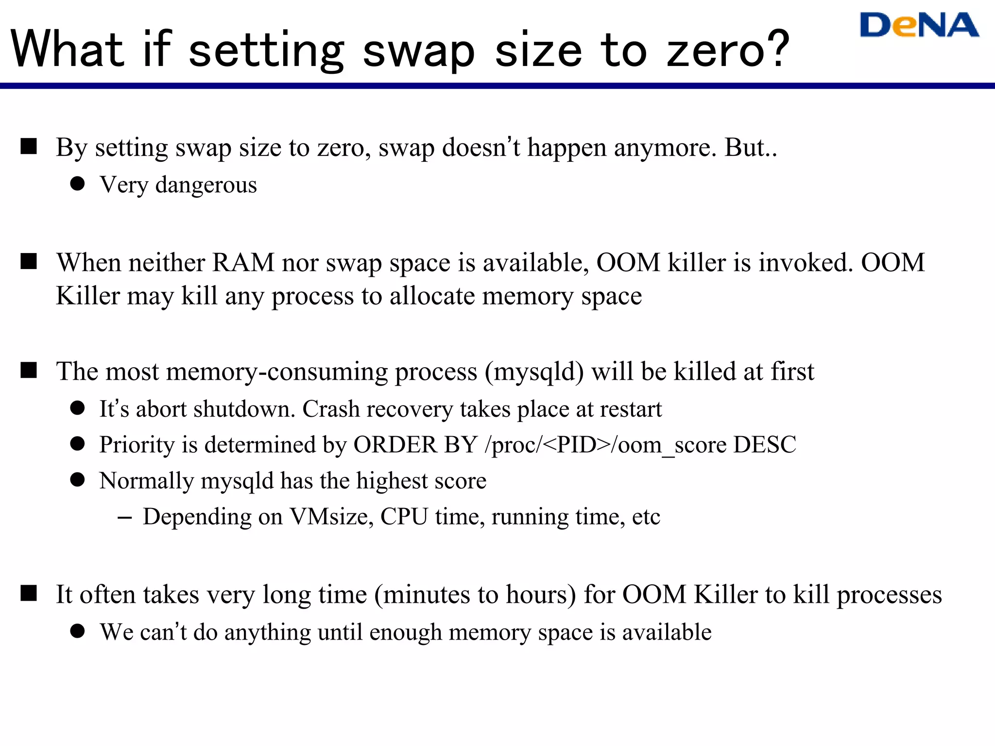 What if setting swap size to zero?
 By setting swap size to zero, swap doesn’t happen anymore. But..
    Very dangerous


 When neither RAM nor swap space is available, OOM killer is invoked. OOM
 Killer may kill any process to allocate memory space

 The most memory-consuming process (mysqld) will be killed at first
    It’s abort shutdown. Crash recovery takes place at restart
    Priority is determined by ORDER BY /proc/<PID>/oom_score DESC
    Normally mysqld has the highest score
       – Depending on VMsize, CPU time, running time, etc


 It often takes very long time (minutes to hours) for OOM Killer to kill processes
    We can’t do anything until enough memory space is available
 