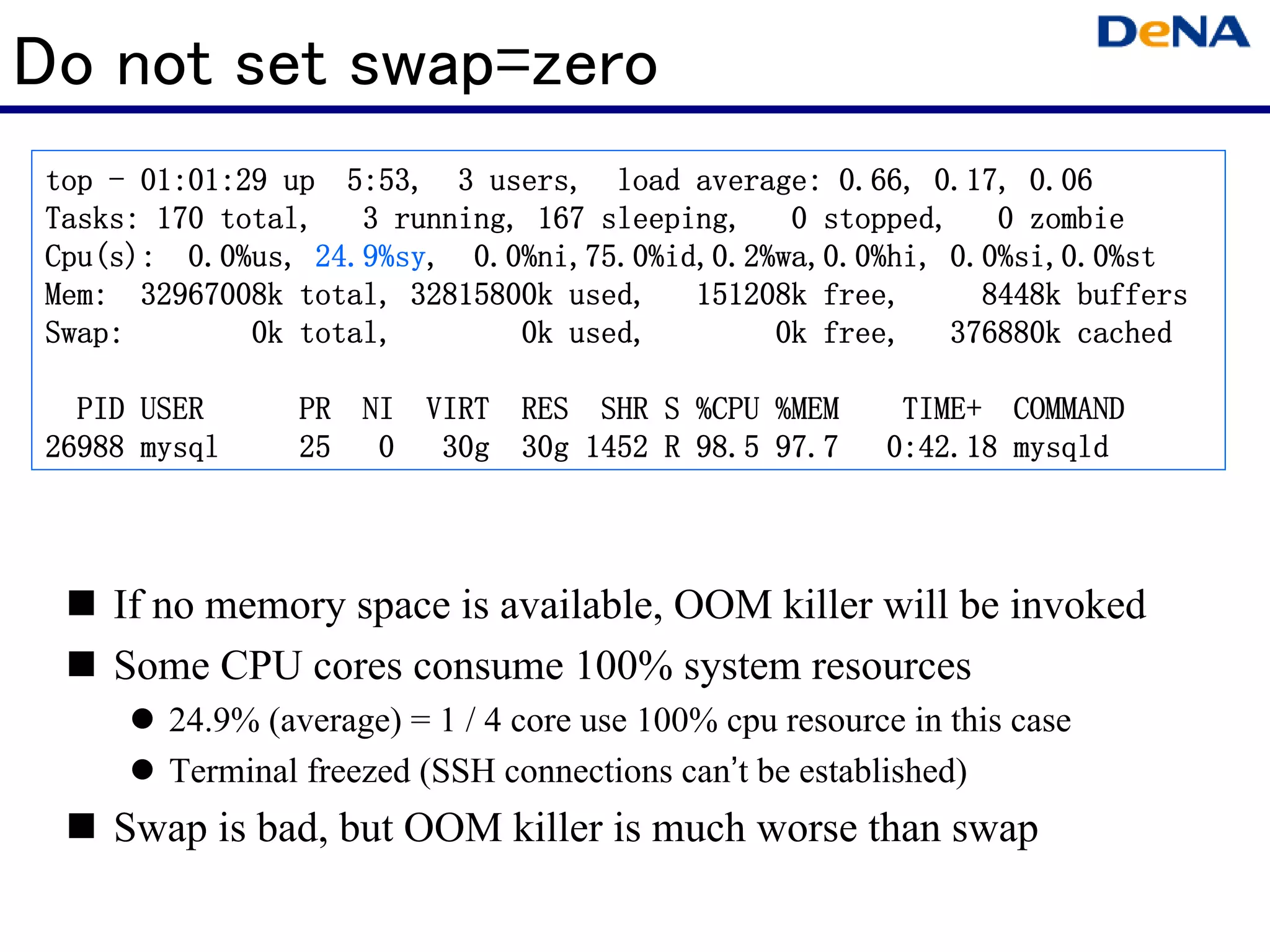 Do not set swap=zero
 top - 01:01:29 up 5:53, 3 users, load average: 0.66, 0.17, 0.06
                                                             zombie
 Tasks: 170 total, 3 running, 167 sleeping, 0 stopped, 0 zombie
 Cpu(s):          24.9%sy,
 Cpu(s): 0.0%us, 24.9%sy, 0.0%ni,75.0%id,0.2%wa,0.0%hi, 0.0%si,0.0%st
 Mem:
 Mem: 32967008k total, 32815800k used, 151208k free,            buffers
                                                          8448k buffers
 Swap:        0k total,       0k used,       0k free, 376880k cached

   PID USER      PR NI VIRT RES SHR S %CPU %MEM                   COMMAND
                                                           TIME+ COMMAND
 26988 mysql     25 0 30g 30g 1452 R 98.5 97.7            0:42.18 mysqld




     If no memory space is available, OOM killer will be invoked
     Some CPU cores consume 100% system resources
        24.9% (average) = 1 / 4 core use 100% cpu resource in this case
        Terminal freezed (SSH connections can’t be established)
     Swap is bad, but OOM killer is much worse than swap
 