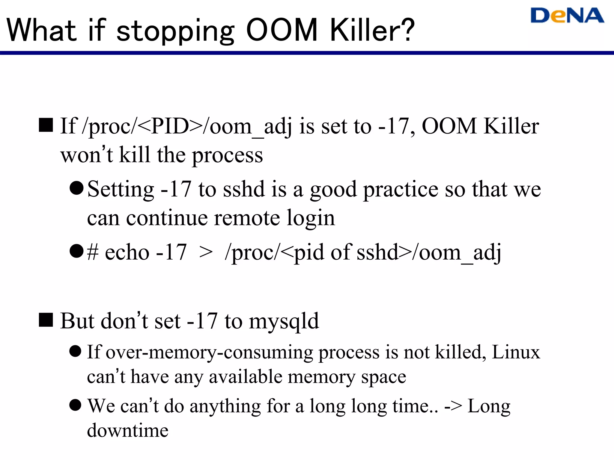What if stopping OOM Killer?

   If /proc/<PID>/oom_adj is set to -17, OOM Killer
   won’t kill the process
       Setting -17 to sshd is a good practice so that we
       can continue remote login
       # echo -17 > /proc/<pid of sshd>/oom_adj

   But don’t set -17 to mysqld
     If over-memory-consuming process is not killed, Linux
     can’t have any available memory space
     We can’t do anything for a long long time.. -> Long
     downtime
 