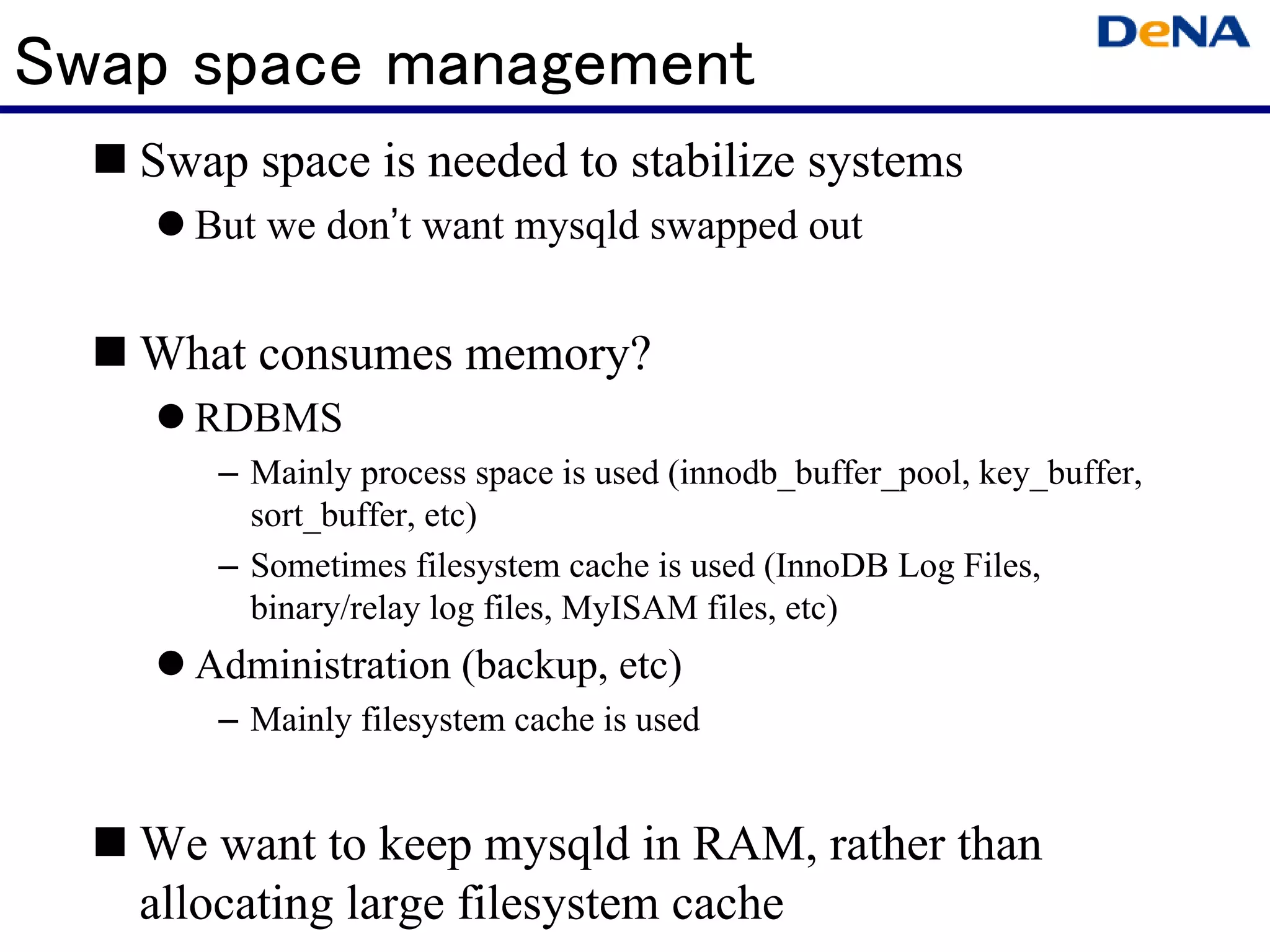 Swap space management
   Swap space is needed to stabilize systems
     But we don’t want mysqld swapped out


   What consumes memory?
     RDBMS
      – Mainly process space is used (innodb_buffer_pool, key_buffer,
        sort_buffer, etc)
      – Sometimes filesystem cache is used (InnoDB Log Files,
        binary/relay log files, MyISAM files, etc)
     Administration (backup, etc)
      – Mainly filesystem cache is used


   We want to keep mysqld in RAM, rather than
   allocating large filesystem cache
 