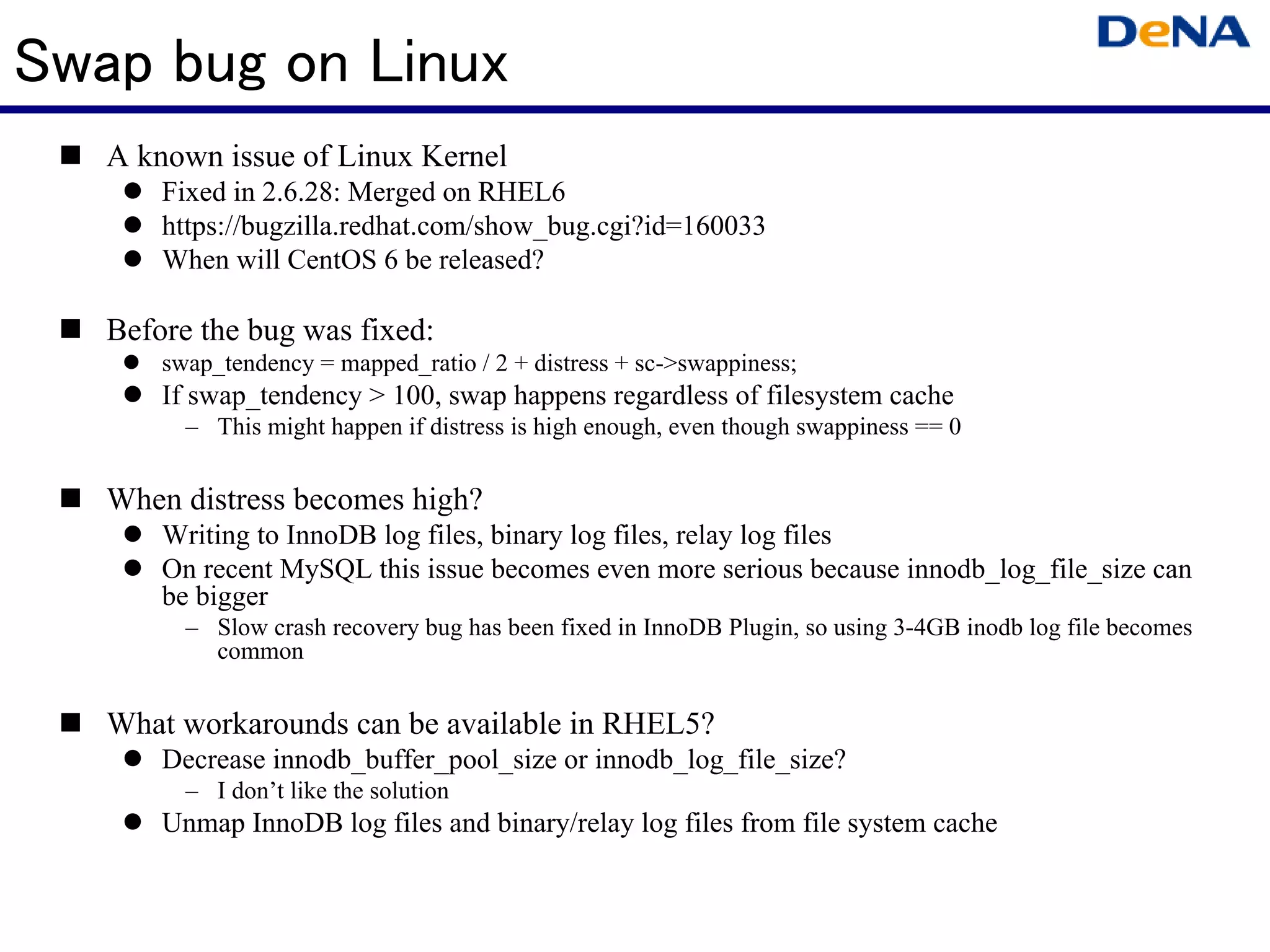 Swap bug on Linux
   A known issue of Linux Kernel
       Fixed in 2.6.28: Merged on RHEL6
       https://bugzilla.redhat.com/show_bug.cgi?id=160033
       When will CentOS 6 be released?

   Before the bug was fixed:
       swap_tendency = mapped_ratio / 2 + distress + sc->swappiness;
       If swap_tendency > 100, swap happens regardless of filesystem cache
         – This might happen if distress is high enough, even though swappiness == 0


   When distress becomes high?
       Writing to InnoDB log files, binary log files, relay log files
       On recent MySQL this issue becomes even more serious because innodb_log_file_size can
       be bigger
         – Slow crash recovery bug has been fixed in InnoDB Plugin, so using 3-4GB inodb log file becomes
           common


   What workarounds can be available in RHEL5?
       Decrease innodb_buffer_pool_size or innodb_log_file_size?
         – I don’t like the solution
       Unmap InnoDB log files and binary/relay log files from file system cache
 