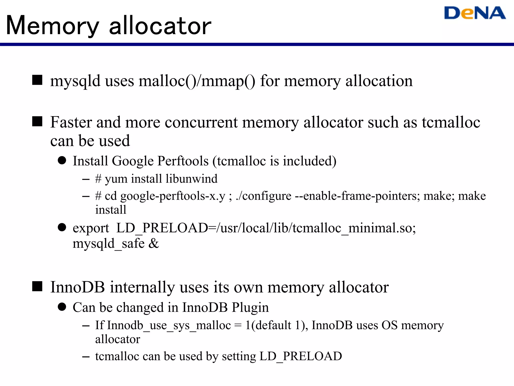 Memory allocator
   mysqld uses malloc()/mmap() for memory allocation

   Faster and more concurrent memory allocator such as tcmalloc
   can be used
      Install Google Perftools (tcmalloc is included)
       – # yum install libunwind
       – # cd google-perftools-x.y ; ./configure --enable-frame-pointers; make; make
         install
      export LD_PRELOAD=/usr/local/lib/tcmalloc_minimal.so;
      mysqld_safe &


   InnoDB internally uses its own memory allocator
      Can be changed in InnoDB Plugin
       – If Innodb_use_sys_malloc = 1(default 1), InnoDB uses OS memory
         allocator
       – tcmalloc can be used by setting LD_PRELOAD
 
