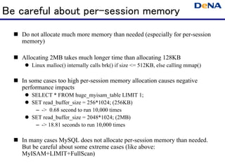 Be careful about per-session memory
   Do not allocate much more memory than needed (especially for per-session
   memory)

   Allocating 2MB takes much longer time than allocating 128KB
      Linux malloc() internally calls brk() if size <= 512KB, else calling mmap()

   In some cases too high per-session memory allocation causes negative
   performance impacts
      SELECT * FROM huge_myisam_table LIMIT 1;
      SET read_buffer_size = 256*1024; (256KB)
       – -> 0.68 second to run 10,000 times
      SET read_buffer_size = 2048*1024; (2MB)
       – -> 18.81 seconds to run 10,000 times

   In many cases MySQL does not allocate per-session memory than needed.
   But be careful about some extreme cases (like above:
   MyISAM+LIMIT+FullScan)
 