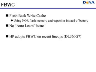 FBWC
  Flash Back Write Cache
    Using NOR flash memory and capacitor instead of battery
  No “Auto Learn” issue

  HP adopts FBWC on recent lineups (DL360G7)
 