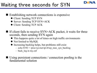 Waiting three seconds for SYN
   Establishing network connections is expensive
      Client: Sending TCP SYN
      Server: Sending TCP SYN+ACK
      Client: Sending TCP ACK

   If client fails to receive SYN+ACK packet, it waits for three
   seconds, then sending SYN again
      This happens quite a lot of times on high traffic environments
      Not limited to MySQL
      Increasing backlog helps, but problems still exist
       – echo 8192 > /proc/sys/net/ipv4/tcp_max_syn_backlog
       – back_log in my.cnf

   Using persistent connections / connection pooling is the
   fundamental solution
 