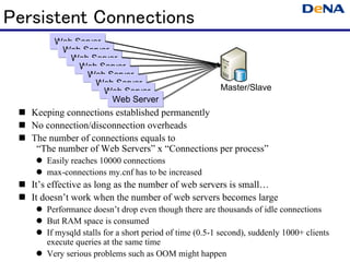 Persistent Connections
        Web Server
         Web Server
           Web Server
             Web Server
               Web Server
                 Web Server
                   Web Server                           Master/Slave
                    Web Server
   Keeping connections established permanently
   No connection/disconnection overheads
   The number of connections equals to
    “The number of Web Servers” x “Connections per process”
      Easily reaches 10000 connections
      max-connections my.cnf has to be increased
   It’s effective as long as the number of web servers is small…
   It doesn’t work when the number of web servers becomes large
      Performance doesn’t drop even though there are thousands of idle connections
      But RAM space is consumed
      If mysqld stalls for a short period of time (0.5-1 second), suddenly 1000+ clients
      execute queries at the same time
      Very serious problems such as OOM might happen
 
