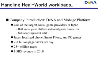Handling Real-World workloads..

   Company Introduction: DeNA and Mobage Platform
     One of the largest social game providers in Japan
      – Both social game platform and social games themselves
      – Subsidiary ngmoco:) in SF
     Japan localized phone, Smart Phone, and PC games
     2-3 billion page views per day
     25+ million users
     1.3B$ revenue in 2010
 