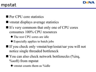 mpstat

   Per CPU core statistics
   vmstat displays average statistics
   It’s very commom that only one of CPU cores
   consumes 100% CPU resources
     The rest CPU cores are idle
     Especially applies to batch jobs
   If you check only vmstat/top/iostat/sar you will not
   notice single threaded bottleneck
   You can also check network bottlenecks (%irq,
   %soft) from mpstat
     vmstat counts them as %idle
 