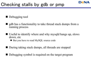 Checking stalls by gdb or pmp

   Debugging tool

   gdb has a functionality to take thread stack dumps from a
   running process

   Useful to identify where and why mysqld hangs up, slows
   down, etc
      But you have to read MySQL source code

   During taking stack dumps, all threads are stopped

   Debugging symbol is required on the target program
 