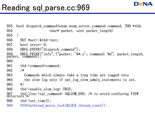 Reading sql_parse.cc:969
                                                                  *thd
                                                                   thd,
 953 bool dispatch_command(enum enum_server_command command, THD *thd,
 954                   char* packet, uint packet_length)
                                          packet_length)
 955 {
 956    NET *net= &thd->net;
            *net &thd
             net= thd-
 957    bool error= 0;
 958    DBUG_ENTER("dispatch_command");
        DBUG_ENTER("dispatch_command");
 959    DBUG_PRINT("info",("packet:                       packet_length,
        DBUG_PRINT("info",("packet: '%*.s'; command: %d", packet_length,
 packet, command));
 960
 961    thd->command=command;
        thd->command=command;
                     command
 962    /*
 963      Commands which always take a long time are logged into
 964      the slow log only if opt_log_slow_admin_statements is set.
 965    */
 966    thd- enable_slow_log=
        thd->enable_slow_log= TRUE;
 967    thd- lex- sql_command=
        thd->lex->sql_command= SQLCOM_END; /* to avoid confusing VIEW
 detectors */
 968    thd- set_time();
        thd->set_time();
 969    VOID(pthread_mutex_lock(&LOCK_thread_count));
        VOID(pthread_mutex_lock(&LOCK_thread_count));
 