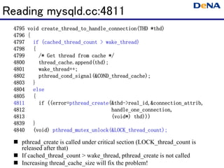 Reading mysqld.cc:4811
                                                    thd)
  4795 void create_thread_to_handle_connection(THD *thd)
  4796 {
            (cached_thread_count wake_thread)
  4797 if (cached_thread_count > wake_thread)
  4798 {
  4799     /* Get thread from cache */
  4800     thread_cache.append(thd);
           thread_cache.append(thd);
  4801     wake_thread++;
           wake_thread++;
  4802     pthread_cond_signal(&COND_thread_cache);
           pthread_cond_signal(&COND_thread_cache);
  4803 }
  4804 else
  4805 {
  4811        ((error=pthread_create(&thd- real_id,&connection_attrib,
                      pthread_create(&thd
           if ((error=pthread_create(&thd->real_id,&connection_attrib,
  4812                               handle_one_connection,
                                     handle_one_connection,
  4813                                       thd)))
                                     (void*) thd)))
  4839 }
  4840 (void) pthread_mutex_unlock(&LOCK_thread_count);
                pthread_mutex_unlock(&LOCK_thread_count);

    pthread_create is called under critical section (LOCK_thread_count is
    released after that)
    If cached_thread_count > wake_thread, pthread_create is not called
    Increasing thread_cache_size will fix the problem!
 